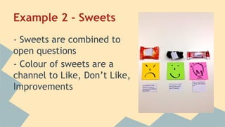Example 2 - Sweets 
- Sweets are combined to 
open questions 
- Colour of sweets are a 
channel to Like, Don’t Like, 
Improvements 
 