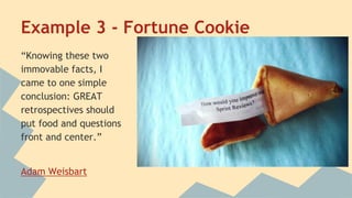 Example 3 - Fortune Cookie 
“Knowing these two 
immovable facts, I 
came to one simple 
conclusion: GREAT 
retrospectives should 
put food and questions 
front and center.” 
Adam Weisbart 
 