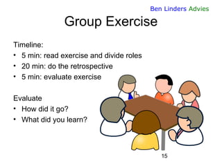 15 
Ben Linders Advies 
Group Exercise 
Timeline: 
•5 min: read exercise and divide roles 
•20 min: do the retrospective 
...