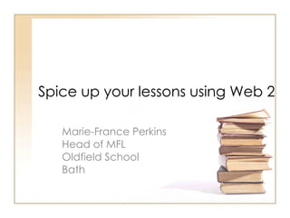 Spice up your lessons using Web 2 Marie-France Perkins Head of MFL  Oldfield School  Bath 