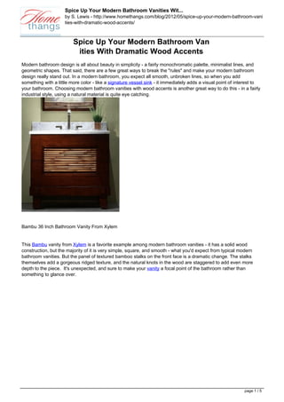 Spice Up Your Modern Bathroom Vanities Wit...
                     by S. Lewis - http://www.homethangs.com/blog/2012/05/spice-up-your-modern-bathroom-vani
                     ties-with-dramatic-wood-accents/



                         Spice Up Your Modern Bathroom Van
                          ities With Dramatic Wood Accents
Modern bathroom design is all about beauty in simplicity - a fairly monochromatic palette, minimalist lines, and
geometric shapes. That said, there are a few great ways to break the "rules" and make your modern bathroom
design really stand out. In a modern bathroom, you expect all smooth, unbroken lines, so when you add
something with a little more color - like a signature vessel sink - it immediately adds a visual point of interest to
your bathroom. Choosing modern bathroom vanities with wood accents is another great way to do this - in a fairly
industrial style, using a natural material is quite eye catching.




Bambu 36 Inch Bathroom Vanity From Xylem


This Bambu vanity from Xylem is a favorite example among modern bathroom vanities - it has a solid wood
construction, but the majority of it is very simple, square, and smooth - what you'd expect from typical modern
bathroom vanities. But the panel of textured bamboo stalks on the front face is a dramatic change. The stalks
themselves add a gorgeous ridged texture, and the natural knots in the wood are staggered to add even more
depth to the piece. It's unexpected, and sure to make your vanity a focal point of the bathroom rather than
something to glance over.




                                                                                                             page 1 / 5
 