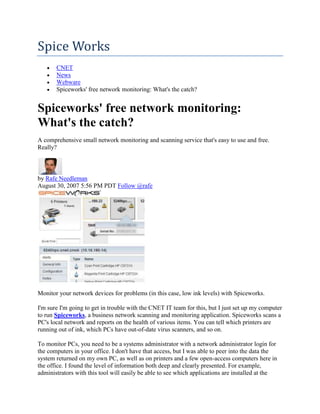 Spice Works
       CNET
       News
       Webware
       Spiceworks' free network monitoring: What's the catch?


Spiceworks' free network monitoring:
What's the catch?
A comprehensive small network monitoring and scanning service that's easy to use and free.
Really?



by Rafe Needleman
August 30, 2007 5:56 PM PDT Follow @rafe




Monitor your network devices for problems (in this case, low ink levels) with Spiceworks.

I'm sure I'm going to get in trouble with the CNET IT team for this, but I just set up my computer
to run Spiceworks, a business network scanning and monitoring application. Spiceworks scans a
PC's local network and reports on the health of various items. You can tell which printers are
running out of ink, which PCs have out-of-date virus scanners, and so on.

To monitor PCs, you need to be a systems administrator with a network administrator login for
the computers in your office. I don't have that access, but I was able to peer into the data the
system returned on my own PC, as well as on printers and a few open-access computers here in
the office. I found the level of information both deep and clearly presented. For example,
administrators with this tool will easily be able to see which applications are installed at the
 