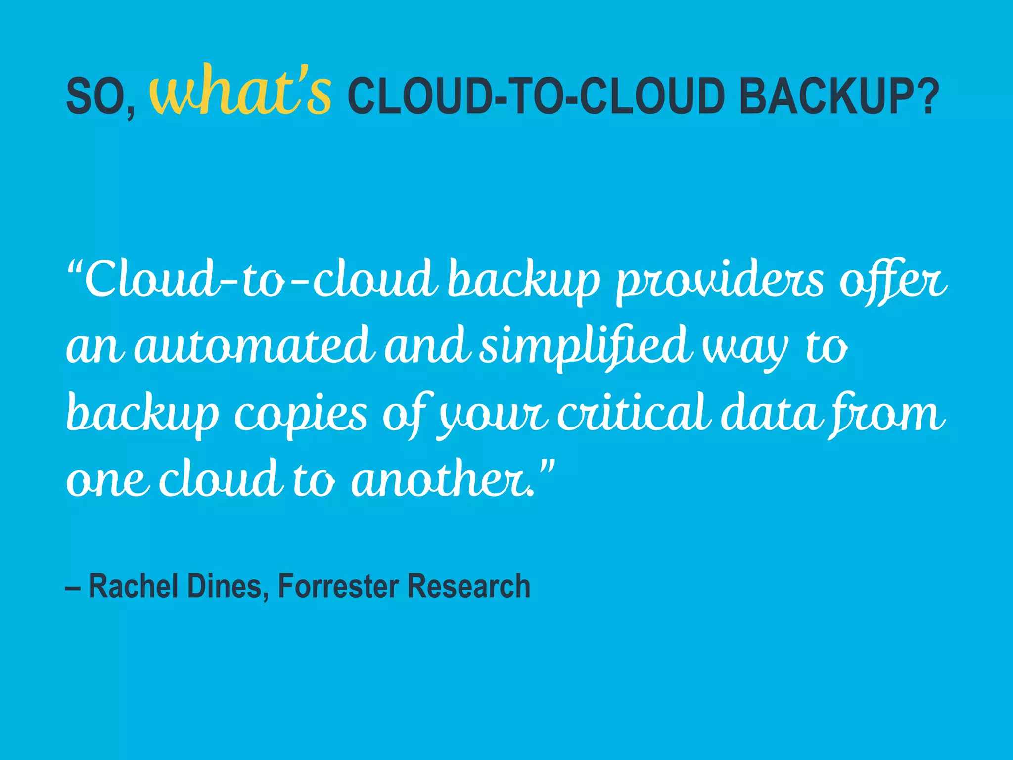 SO, what’s CLOUD-TO-CLOUD BACKUP?
“Cloud-to-cloud backup providers oﬀer
an automated and simpliﬁed way to
backup copies of your critical data from
one cloud to another.”
– Rachel Dines, Forrester Research
Forrester Research "Back Up Your Critical Cloud Data Before Its Too Late" February 2014
 