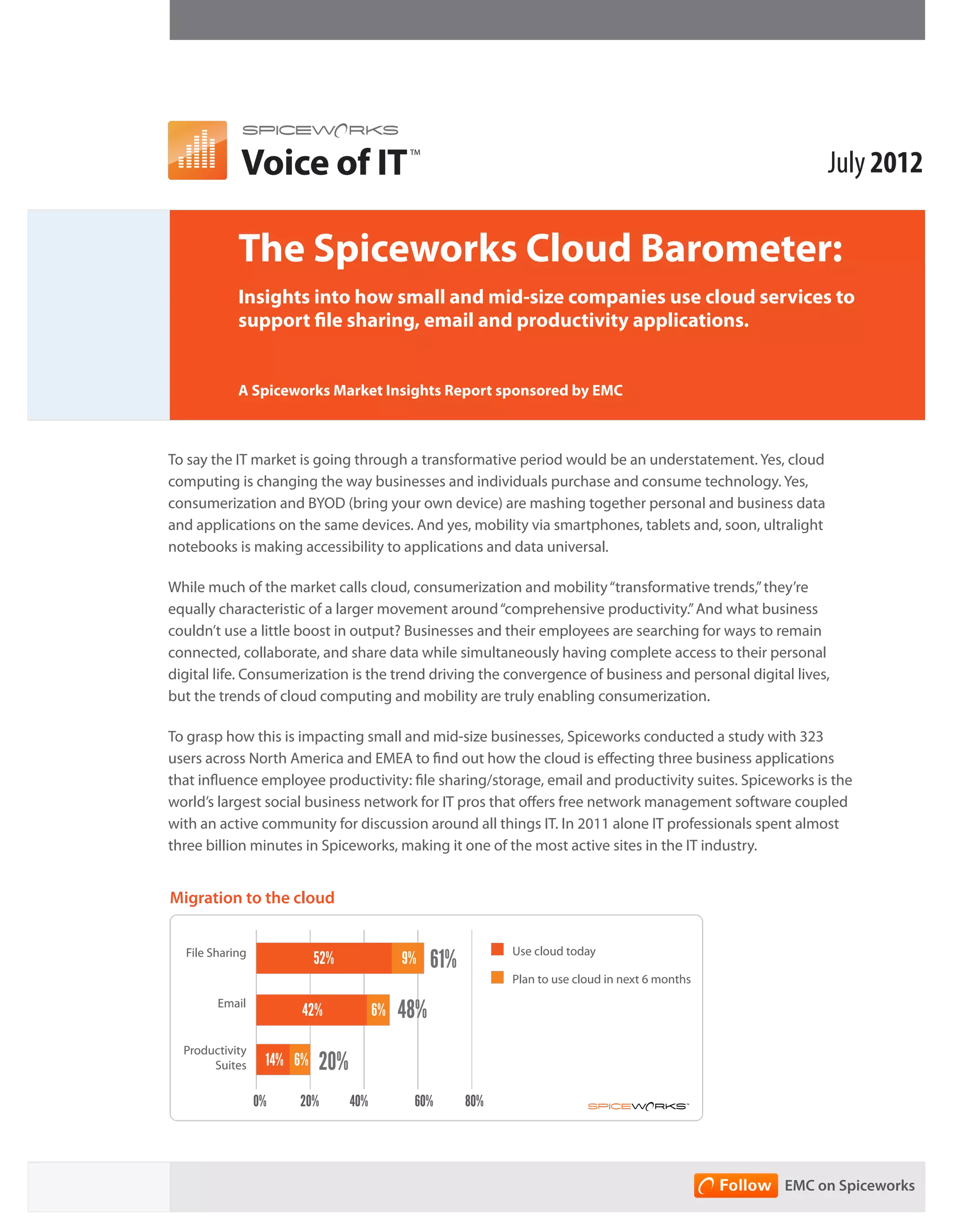 Voice of IT                                                                                 July 2012
                                             TM




            The Spiceworks Cloud Barometer:
            Insights into how small and mid-size companies use cloud services to
            support file sharing, email and productivity applications.


            A Spiceworks Market Insights Report sponsored by EMC



To say the IT market is going through a transformative period would be an understatement. Yes, cloud
computing is changing the way businesses and individuals purchase and consume technology. Yes,
consumerization and BYOD (bring your own device) are mashing together personal and business data
and applications on the sameMigration to yes, Cloud via smartphones, tablets and, soon, ultralight
                               devices. And the mobility
notebooks is on companies using the cloud today or in the next 6 months)
     (Based making accessibility to applications and data universal.
      70%             71%
While much of the market calls cloud, consumerization and mobility “transformative trends,” they’re
equally characteristic of a larger movement around “comprehensive productivity.” And what business
      60%
                      9%
couldn’t use a little boost in output? Businesses and their employees are searching for ways to remain
      50%                                          48%
connected, collaborate, and share data while simultaneously having complete access to their personal
                                                   6%
digital life. Consumerization is the trend driving the convergence of business and personal digital lives,
      40%
but the trends of cloud computing and mobility are truly enabling consumerization.
      30%
                      52%                                                   20%
To grasp how this is impacting small and mid-size businesses, Spiceworks conducted a study with 323
      20%
                                                   42%
users across North America and EMEA to find out how the cloud is effecting three business applications
                                                                             6%
that influence employee productivity: file sharing/storage, email and productivity suites. Spiceworks is the
      10%
                                                                            14%
world’s largest social business network for IT pros that offers free network management software coupled
      0%
with an active community for discussion around all things IT. In 2011 alone IT professionals spent almost
                  File Sharing              Email                 Productivity
three billion minutes in Spiceworks, making it one of the most active sites in the IT industry.
                                                                     Suites
          Use Today          Plan to use in next 6 months

Migration to the cloud


                                                              Use cloud today
  File Sharing
                           52%              9%    61%
                                                              Plan to use cloud in next 6 months
        Email
                       42%             6%   48%
  Productivity
       Suites     14% 6%   20%
                 0%    20%       40%         60%        80%




                                                                                                   EMC on Spiceworks
 