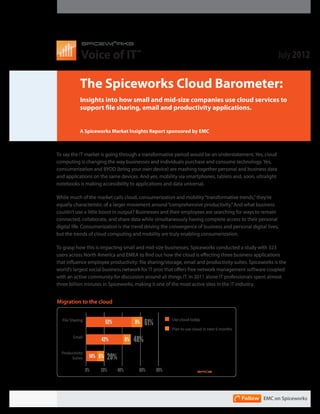 Voice of IT                                                                                 July 2012
                                             TM




            The Spiceworks Cloud Barometer:
            Insights into how small and mid-size companies use cloud services to
            support file sharing, email and productivity applications.


            A Spiceworks Market Insights Report sponsored by EMC



To say the IT market is going through a transformative period would be an understatement. Yes, cloud
computing is changing the way businesses and individuals purchase and consume technology. Yes,
consumerization and BYOD (bring your own device) are mashing together personal and business data
and applications on the sameMigration to yes, Cloud via smartphones, tablets and, soon, ultralight
                               devices. And the mobility
notebooks is on companies using the cloud today or in the next 6 months)
     (Based making accessibility to applications and data universal.
      70%             71%
While much of the market calls cloud, consumerization and mobility “transformative trends,” they’re
equally characteristic of a larger movement around “comprehensive productivity.” And what business
      60%
                      9%
couldn’t use a little boost in output? Businesses and their employees are searching for ways to remain
      50%                                          48%
connected, collaborate, and share data while simultaneously having complete access to their personal
                                                   6%
digital life. Consumerization is the trend driving the convergence of business and personal digital lives,
      40%
but the trends of cloud computing and mobility are truly enabling consumerization.
      30%
                      52%                                                   20%
To grasp how this is impacting small and mid-size businesses, Spiceworks conducted a study with 323
      20%
                                                   42%
users across North America and EMEA to find out how the cloud is effecting three business applications
                                                                             6%
that influence employee productivity: file sharing/storage, email and productivity suites. Spiceworks is the
      10%
                                                                            14%
world’s largest social business network for IT pros that offers free network management software coupled
      0%
with an active community for discussion around all things IT. In 2011 alone IT professionals spent almost
                  File Sharing              Email                 Productivity
three billion minutes in Spiceworks, making it one of the most active sites in the IT industry.
                                                                     Suites
          Use Today          Plan to use in next 6 months

Migration to the cloud


                                                              Use cloud today
  File Sharing
                           52%              9%    61%
                                                              Plan to use cloud in next 6 months
        Email
                       42%             6%   48%
  Productivity
       Suites     14% 6%   20%
                 0%    20%       40%         60%        80%




                                                                                                   EMC on Spiceworks
 
