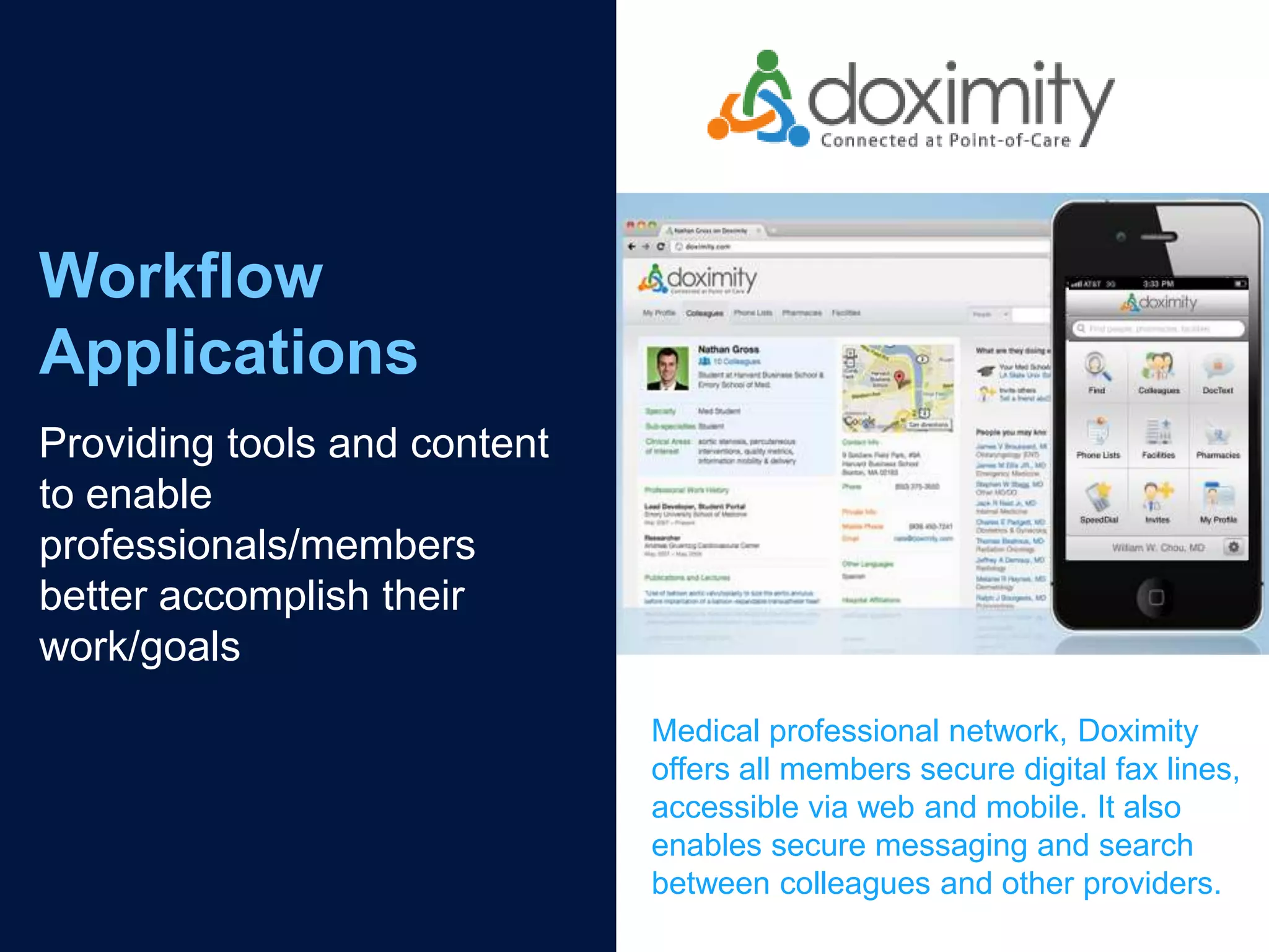 Workflow
Applications
Providing tools and content
to enable
professionals/members
better accomplish their
work/goals
                              Medical professional network, Doximity
                              offers all members secure digital fax lines,
                              accessible via web and mobile. It also
                              enables secure messaging and search
                              between colleagues and other providers.
 