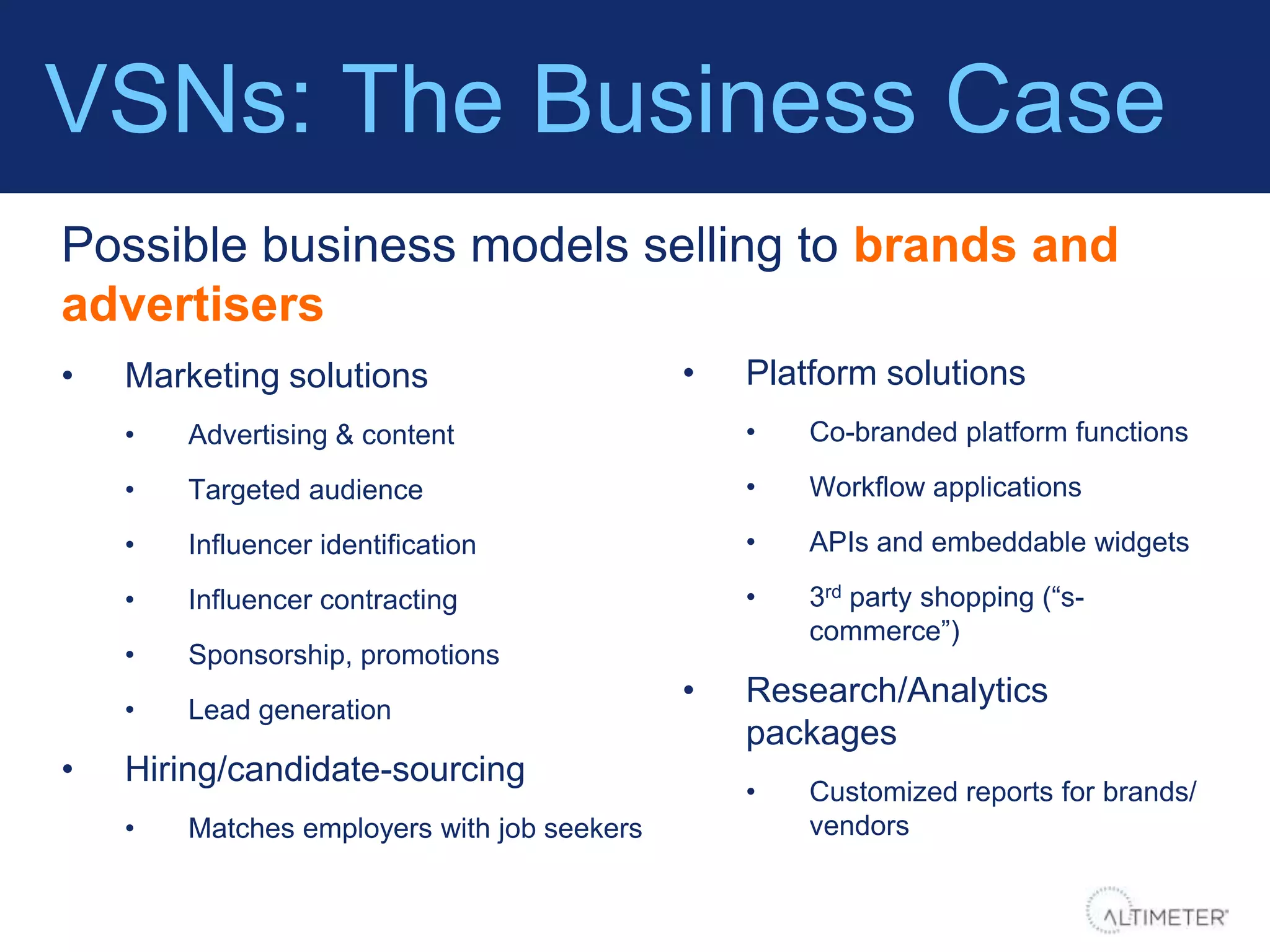 VSNs: The Business Case
Possible business models selling to brands and
advertisers
•   Marketing solutions                      •   Platform solutions
    •   Advertising & content                    •   Co-branded platform functions

    •   Targeted audience                        •   Workflow applications

    •   Influencer identification                •   APIs and embeddable widgets

    •   Influencer contracting                   •   3rd party shopping (“s-
                                                     commerce”)
    •   Sponsorship, promotions
    •   Lead generation
                                             •   Research/Analytics
                                                 packages
•   Hiring/candidate-sourcing
                                                 •   Customized reports for brands/
    •   Matches employers with job seekers           vendors
 