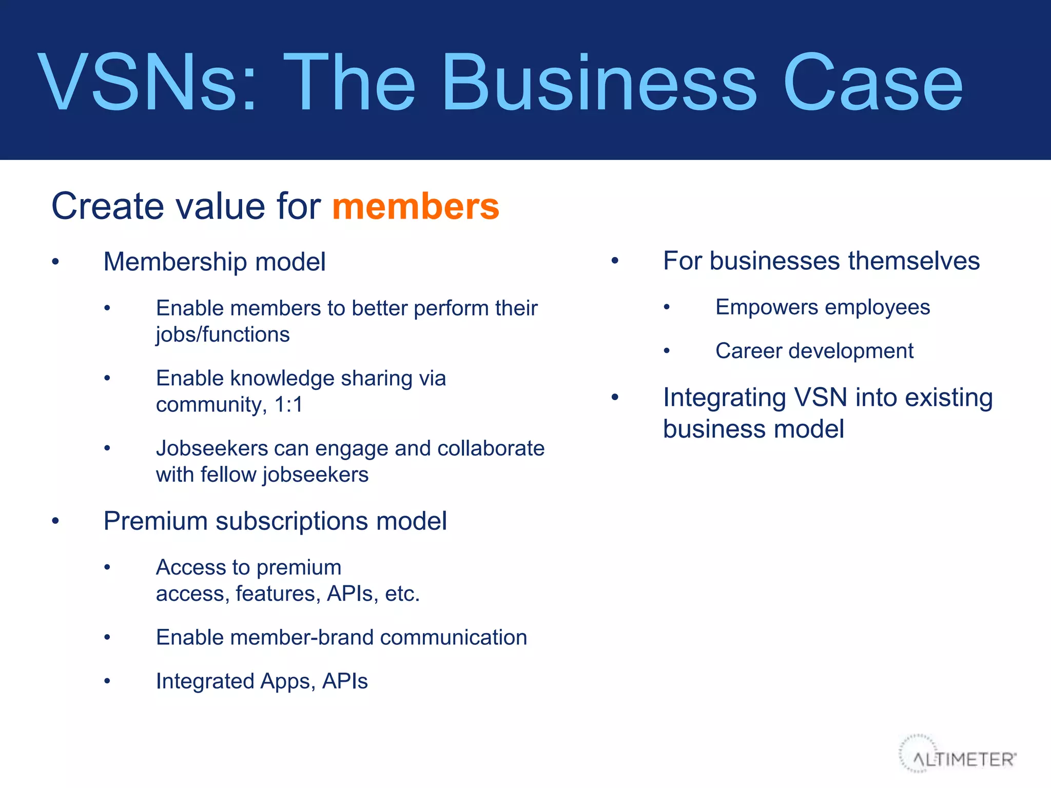 VSNs: The Business Case
Create value for members
•   Membership model                             •   For businesses themselves
    •   Enable members to better perform their       •   Empowers employees
        jobs/functions
                                                     •   Career development
    •   Enable knowledge sharing via
        community, 1:1                           •   Integrating VSN into existing
                                                     business model
    •   Jobseekers can engage and collaborate
        with fellow jobseekers

•   Premium subscriptions model
    •   Access to premium
        access, features, APIs, etc.

    •   Enable member-brand communication

    •   Integrated Apps, APIs
 