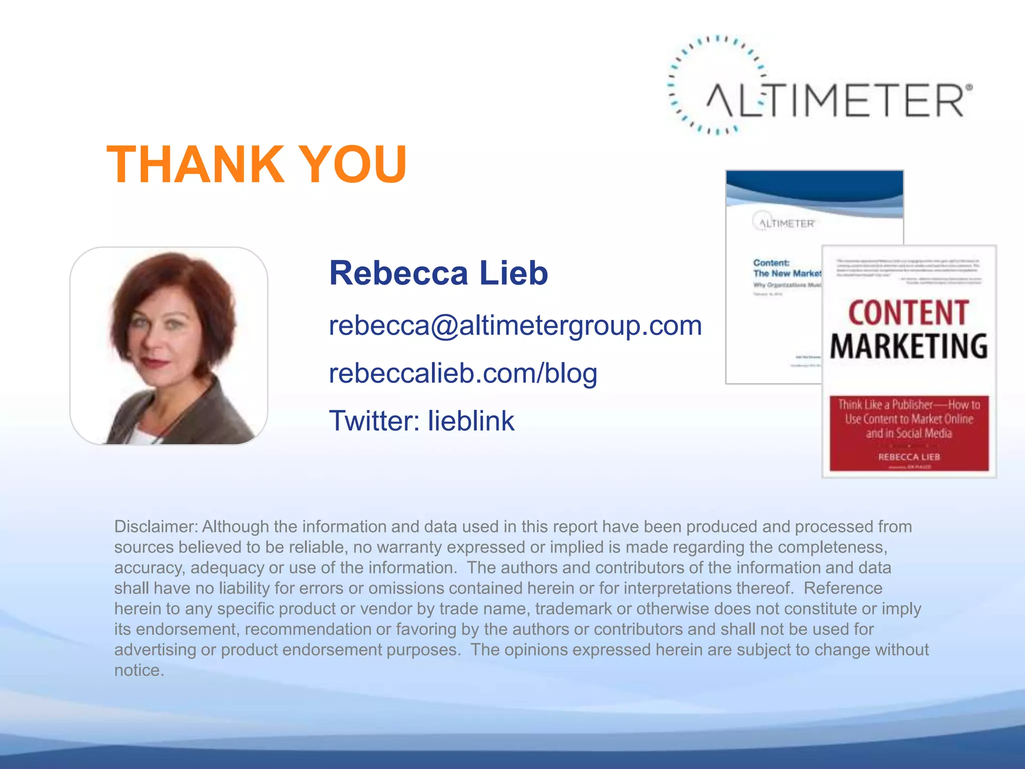 THANK YOU
                            Rebecca Lieb
                            rebecca@altimetergroup.com
                            rebeccalieb.com/blog
                            Twitter: lieblink


Disclaimer: Although the information and data used in this report have been produced and processed from
sources believed to be reliable, no warranty expressed or implied is made regarding the completeness,
accuracy, adequacy or use of the information. The authors and contributors of the information and data
shall have no liability for errors or omissions contained herein or for interpretations thereof. Reference
herein to any specific product or vendor by trade name, trademark or otherwise does not constitute or imply
its endorsement, recommendation or favoring by the authors or contributors and shall not be used for
advertising or product endorsement purposes. The opinions expressed herein are subject to change without
notice.
 