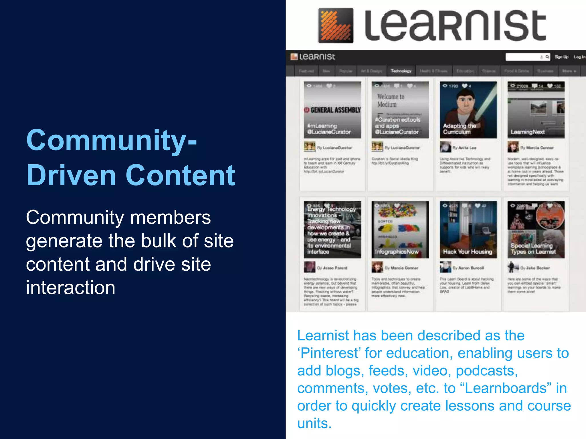 Community-
Driven Content
Community members
generate the bulk of site
content and drive site
interaction

                            Learnist has been described as the
                            „Pinterest‟ for education, enabling users to
                            add blogs, feeds, video, podcasts,
                            comments, votes, etc. to “Learnboards” in
                            order to quickly create lessons and course
                            units.
 