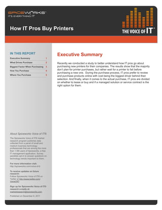 How IT Pros Buy Printers



IN THIS REPORT                            Executive Summary
Executive Summary                     1

What Drives Purchase                  2   Recently we conducted a study to better understand how IT pros go about
Biggest Factor When Purchasing        3   purchasing new printers for their companies. The results show that the majority
How You Purchase                      4   don’t plan for printer purchases, but rather wait for a printer to fail before
                                          purchasing a new one. During the purchase process, IT pros prefer to review
Where You Purchase                    5
                                          and purchase products online with cost being the biggest driver behind their
                                          selection. And finally, when it comes to the actual purchase, IT pros are divided
                                          on whether to lease or buy and if a managed solution or service contract is the
                                          right option for them.




About Spiceworks Voice of IT®
The Spiceworks Voice of IT® market
research program publishes data
collected from a panel of small and
medium business technology
professionals that are among the more
than 1.5M users of Spiceworks, a free
IT management application. Survey
panelists opt-in to answer questions on
technology trends important to them.

For more information visit:
http://spiceworks.com/voice-of-it

To receive updates on future
research:
Follow Spiceworks Voice of IT® on
Twitter at http://www.twitter.com/
VoiceOfIT.

Sign up for Spiceworks Voice of IT®
research e-mails at:
marketresearch@spiceworks.com.

Published on December 6, 2011
 