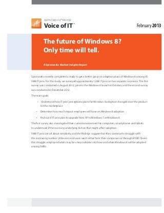 Voice of IT
                                     TM

                                                                                              February 2013

           The future of Windows 8?
           Only time will tell.
           A Spiceworks Market Insights Report



Spiceworks recently completed a study to get a better grasp on adoption plans of Windows 8 among US
SMB IT pros. For this study, we surveyed approximately 1,000 IT pros on two separate occasions. The first
survey was conducted in August 2012, prior to the Windows 8 launch in October, and the second survey
was conducted in December 2012.

The main goals:

     •   Understand how IT pros’ perceptions/plans for Windows 8 adoption changed once the product
         hit the marketplace

    •    Determine how much impact employees will have on Windows 8 adoption

    •    Find out if IT pros plan to upgrade from XP to Windows 7 or Windows 8

The first survey also investigated their current environment for computers, smartphones and tablets
to understand if there are any underlying factors that might affect adoption.

SMB IT pros are all about simplicity, and the findings suggest that they continue to struggle with
the increasing number of devices end users want either from their companies or through BYOD. Given
this struggle, employee habits may be a key indicator into how and when Windows 8 will be adopted
among SMBs.
 