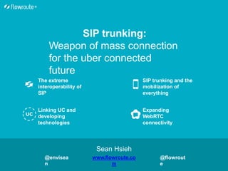 SIP trunking and the
mobilization of
everything
Expanding
WebRTC
connectivity
The extreme
interoperability of
SIP
Linking UC and
developing
technologies
SIP trunking:
Weapon of mass connection
for the uber connected
future
Sean Hsieh
www.flowroute.co
m
@envisea
n
@flowrout
e
 