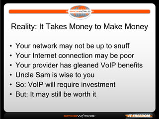 Reality: It Takes Money to Make Money Your network may not be up to snuff Your Internet connection may be poor Your provider has gleaned VoIP benefits Uncle Sam is wise to you So: VoIP will require investment But: It may still be worth it 