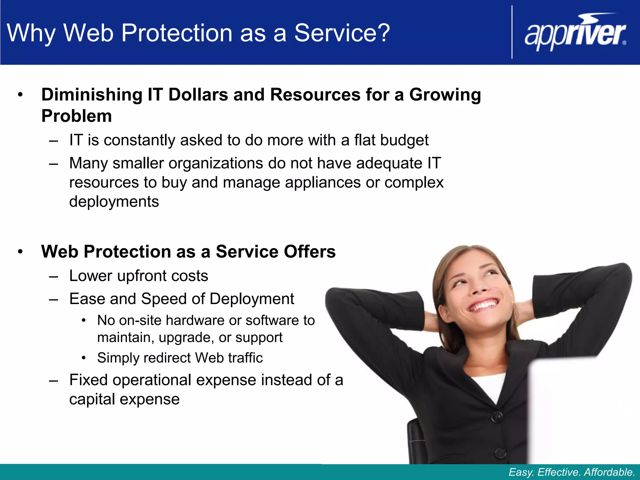 Why Web Protection as a Service?

• Diminishing IT Dollars and Resources for a Growing
  Problem
   – IT is constantly asked to do more with a flat budget
   – Many smaller organizations do not have adequate IT
     resources to buy and manage appliances or complex
     deployments


• Web Protection as a Service Offers
   – Lower upfront costs
   – Ease and Speed of Deployment
       • No on-site hardware or software to
         maintain, upgrade, or support
       • Simply redirect Web traffic
   – Fixed operational expense instead of a
     capital expense



                                                            Easy. Effective. Affordable.
 