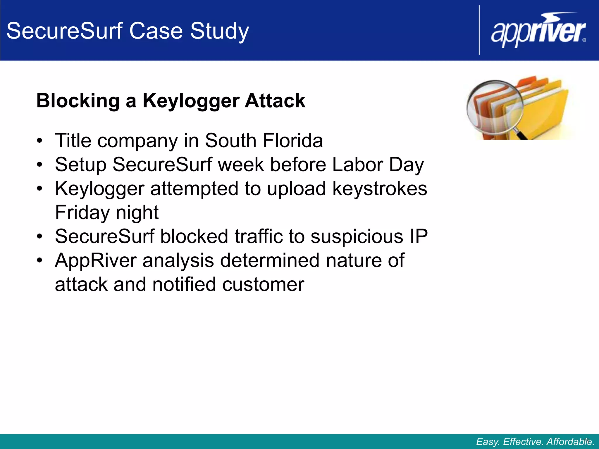 SecureSurf Case Study

  Blocking a Keylogger Attack

  • Title company in South Florida
  • Setup SecureSurf week before Labor Day
  • Keylogger attempted to upload keystrokes
    Friday night
  • SecureSurf blocked traffic to suspicious IP
  • AppRiver analysis determined nature of
    attack and notified customer




                                                                           18
                                                  Easy. Effective. Affordable.
 