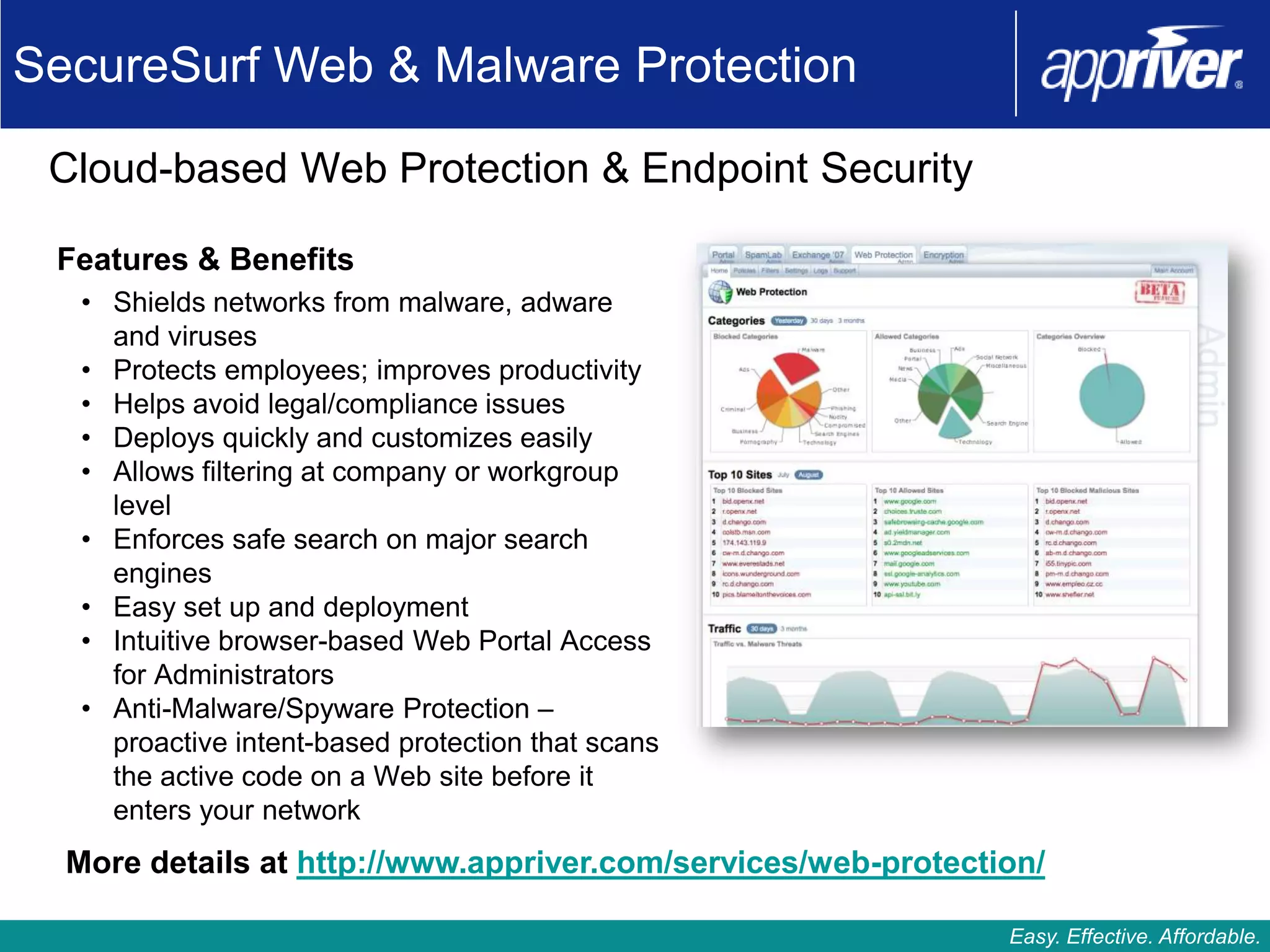 SecureSurf Web & Malware Protection

 Cloud-based Web Protection & Endpoint Security

 Features & Benefits
   • Shields networks from malware, adware
     and viruses
   • Protects employees; improves productivity
   • Helps avoid legal/compliance issues
   • Deploys quickly and customizes easily
   • Allows filtering at company or workgroup
     level
   • Enforces safe search on major search
     engines
   • Easy set up and deployment
   • Intuitive browser-based Web Portal Access
     for Administrators
   • Anti-Malware/Spyware Protection –
     proactive intent-based protection that scans
     the active code on a Web site before it
     enters your network
  More details at http://www.appriver.com/services/web-protection/

                                                               Easy. Effective. Affordable.
 
