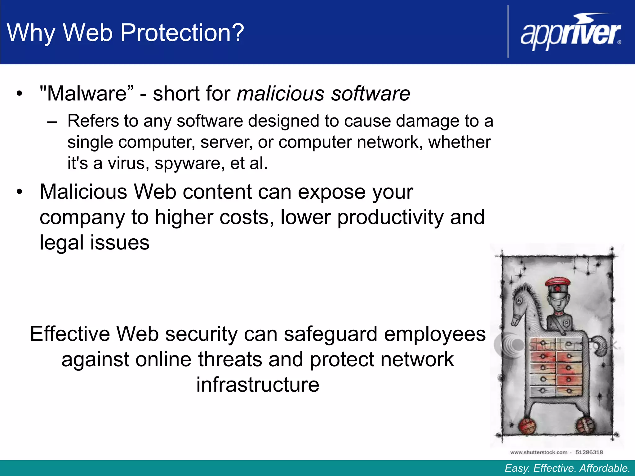 Why Web Protection?

• "Malware” - short for malicious software
   – Refers to any software designed to cause damage to a
     single computer, server, or computer network, whether
     it's a virus, spyware, et al.
• Malicious Web content can expose your
  company to higher costs, lower productivity and
  legal issues



 Effective Web security can safeguard employees
     against online threats and protect network
                    infrastructure


                                                             Easy. Effective. Affordable.
 