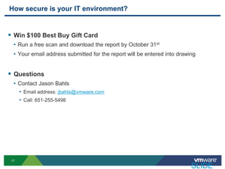 How secure is your IT environment?


 Win $100 Best Buy Gift Card
  • Run a free scan and download the report by October 31st
  • Your email address submitted for the report will be entered into drawing


 Questions
  • Contact Jason Bahls
      • Email address: jbahls@vmware.com
      • Call: 651-255-5498




 17

                                                                          SLIDE
 