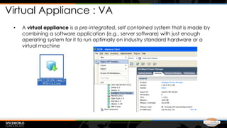 Virtual Appliance : VA
 •   A virtual appliance is a pre-integrated, self contained system that is made by
     combining a software application (e.g., server software) with just enough
     operating system for it to run optimally on industry standard hardware or a
     virtual machine
 