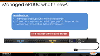 Managed ePDUs: what’s new?

    Main features:
    •   individual or group outlet monitoring (on/off)
    •   Power consumption per outlet / group (Volt, Amps; Watts)
    •   Monitoring Temperature & Humidity (sensor)



                     Let’s talk about the new features!
 