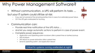 Why Power Management Software?
  • Without communication, a UPS will perform its tasks …
  but your IT system could still be at risk:
      –   If you are not warned of the remaining battery time in case of an extended power failure,
      –   Or if the UPS gets overloaded for too long.


  •   Communication can:
      – Provide real time notification of the UPS status …
      – And let you assign automatic actions to perform in case of power event.
      – Complete power sequences:
            •   Application and Operating system shutdown after a preset time on battery backup
            •   UPS shutdown
            •   UPS reboot on power restoration after a preset time
            •   Server & operating system and application reboot



                         Critical for systems running unattended at night!
 