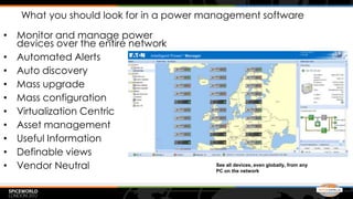 What you should look for in a power management software

• Monitor and manage power
  devices over the entire network
• Automated Alerts
• Auto discovery
• Mass upgrade
• Mass configuration
• Virtualization Centric
• Asset management
• Useful Information
• Definable views
• Vendor Neutral                        See all devices, even globally, from any
                                        PC on the network
 