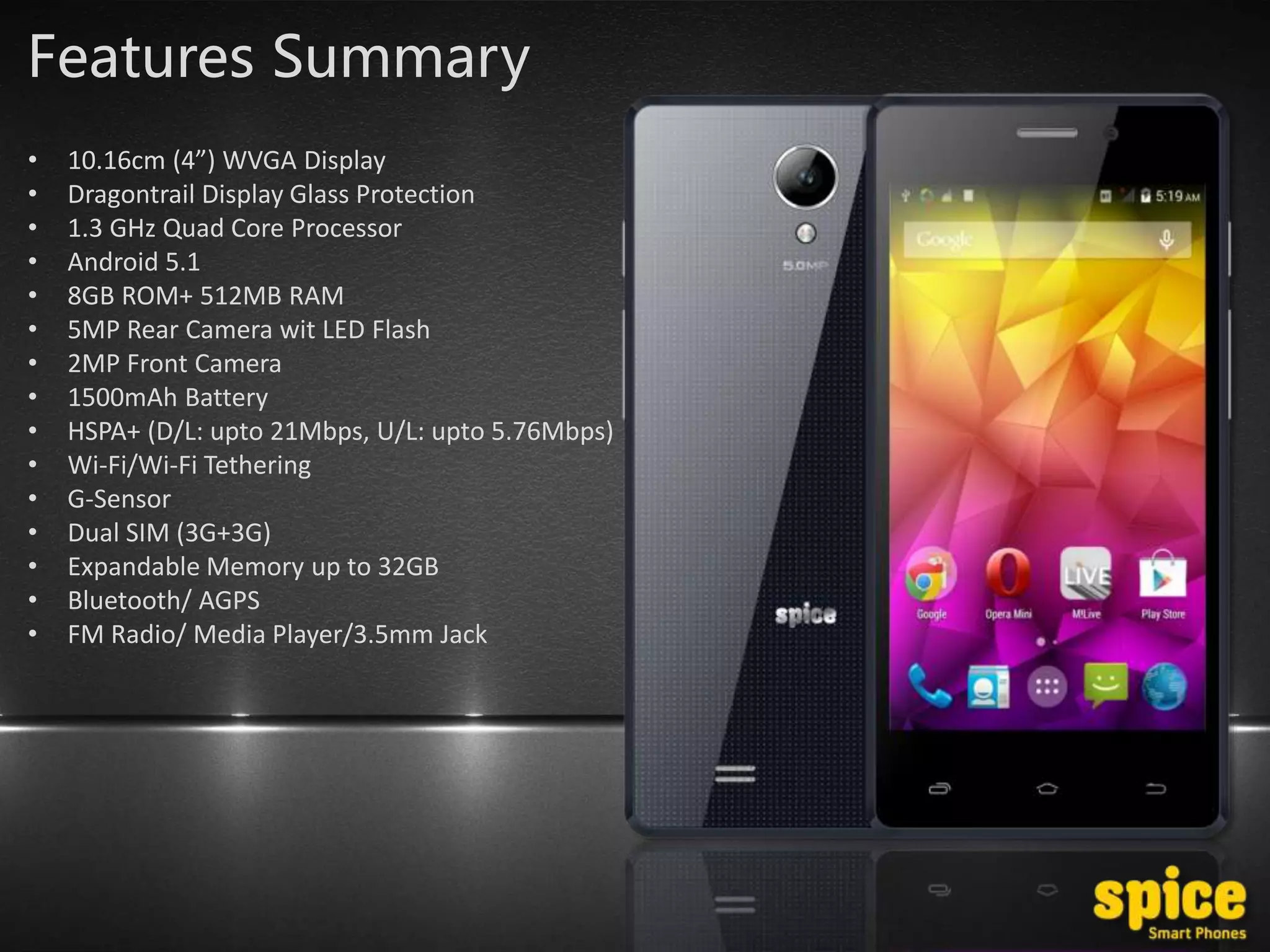 Features Summary
• 10.16cm (4”) WVGA Display
• Dragontrail Display Glass Protection
• 1.3 GHz Quad Core Processor
• Android 5.1
• 8GB ROM+ 512MB RAM
• 5MP Rear Camera wit LED Flash
• 2MP Front Camera
• 1500mAh Battery
• HSPA+ (D/L: upto 21Mbps, U/L: upto 5.76Mbps)
• Wi-Fi/Wi-Fi Tethering
• G-Sensor
• Dual SIM (3G+3G)
• Expandable Memory up to 32GB
• Bluetooth/ AGPS
• FM Radio/ Media Player/3.5mm Jack
 