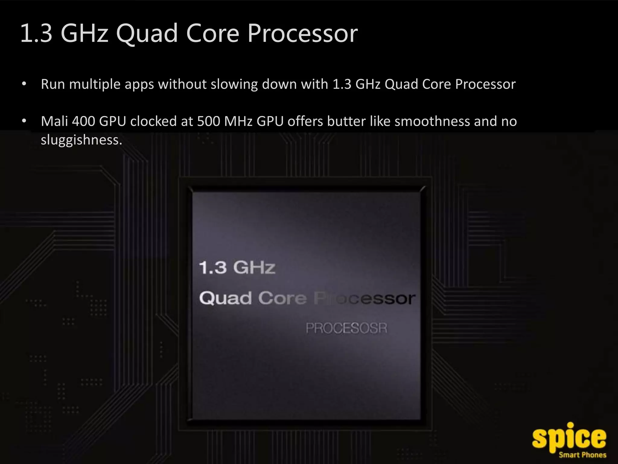 1.3 GHz Quad Core Processor
• Run multiple apps without slowing down with 1.3 GHz Quad Core Processor
• Mali 400 GPU clocked at 500 MHz GPU offers butter like smoothness and no
sluggishness.
 