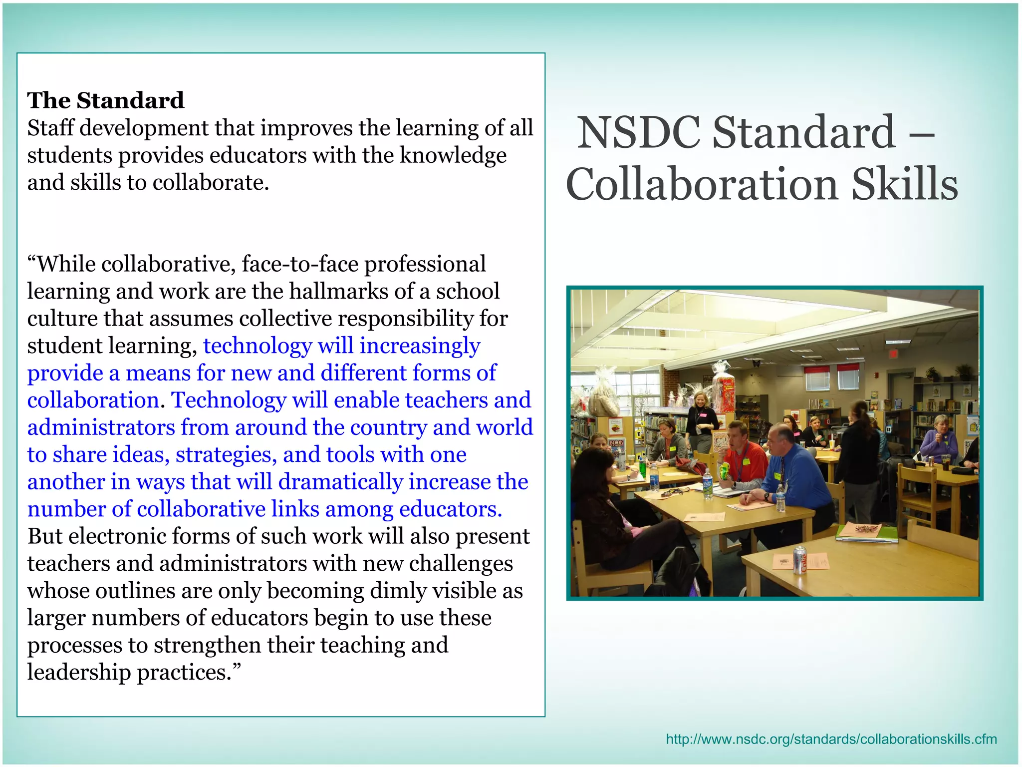 NSDC Standard –  Collaboration Skills The Standard Staff development that improves the learning of all students provides educators with the knowledge and skills to collaborate. “ While collaborative, face-to-face professional learning and work are the hallmarks of a school culture that assumes collective responsibility for student learning,  technology will increasingly provide a means for new and different forms of collaboration .  Technology will enable teachers and administrators from around the country and world to share ideas, strategies, and tools with one another in ways that will dramatically increase the number of collaborative links among educators.  But electronic forms of such work will also present teachers and administrators with new challenges whose outlines are only becoming dimly visible as larger numbers of educators begin to use these processes to strengthen their teaching and leadership practices.” http://www.nsdc.org/standards/collaborationskills.cfm 