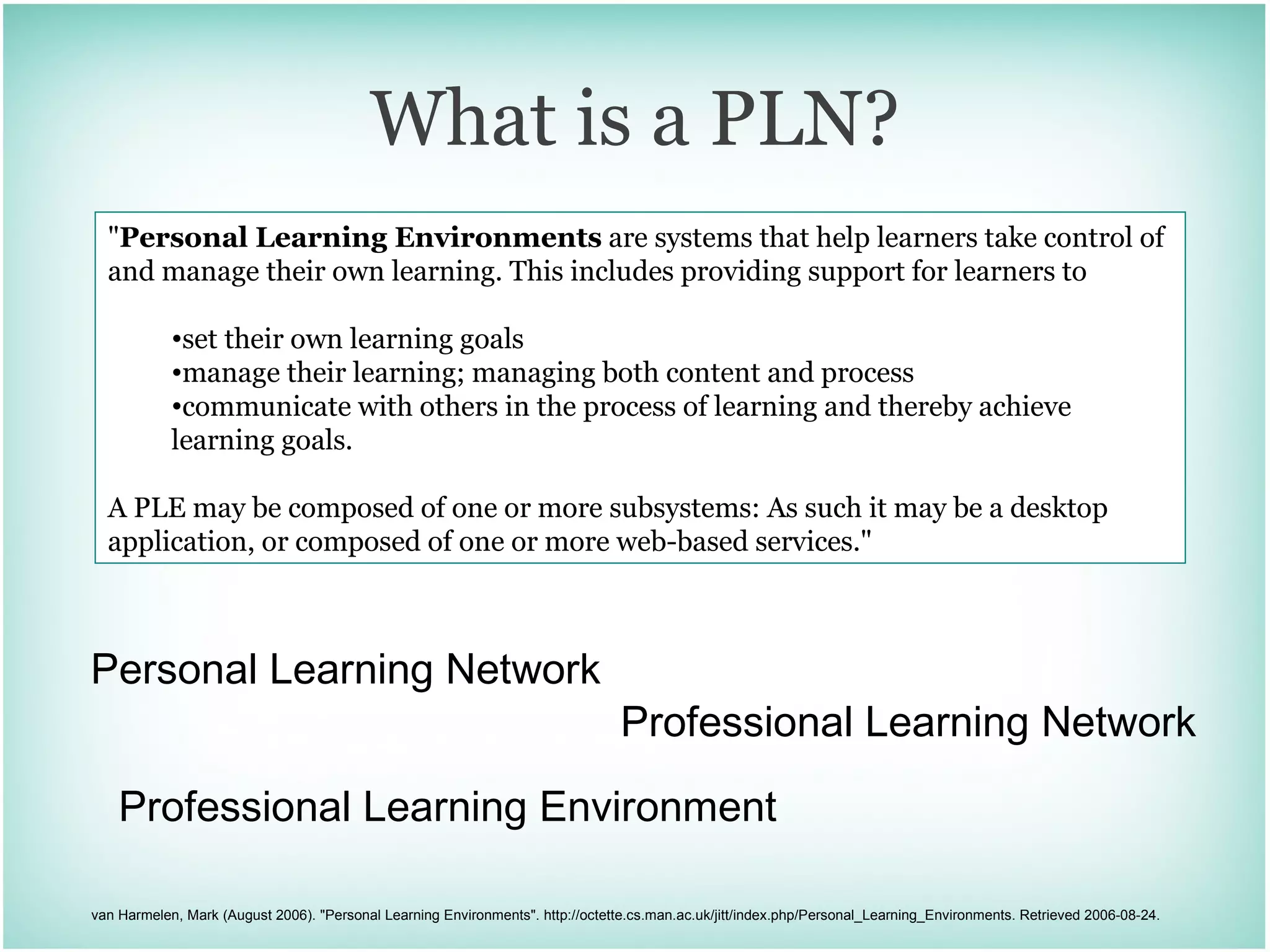 What is a PLN? Personal Learning Network Professional Learning Network &quot; Personal Learning Environments  are systems that help learners take control of and manage their own learning. This includes providing support for learners to set their own learning goals  manage their learning; managing both content and process  communicate with others in the process of learning and thereby achieve learning goals. A PLE may be composed of one or more subsystems: As such it may be a desktop application, or composed of one or more web-based services.&quot; van Harmelen, Mark (August 2006). &quot;Personal Learning Environments&quot;. http://octette.cs.man.ac.uk/jitt/index.php/Personal_Learning_Environments. Retrieved 2006-08-24. Professional Learning Environment 