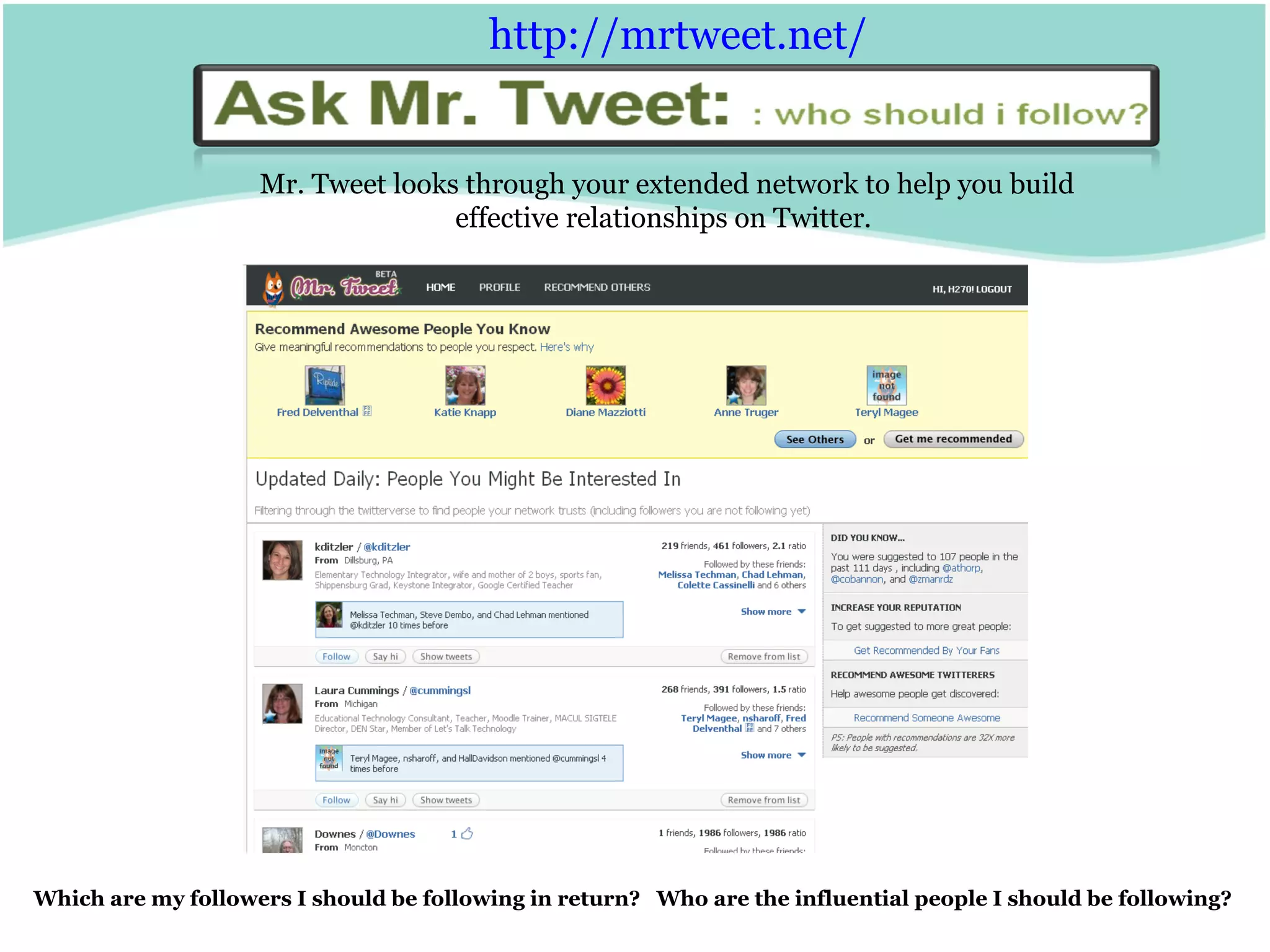 Mr. Tweet looks through your extended network to help you build effective relationships on Twitter.  Which are my followers I should be following in return?  Who are the influential people I should be following? http:// mrtweet.net /   