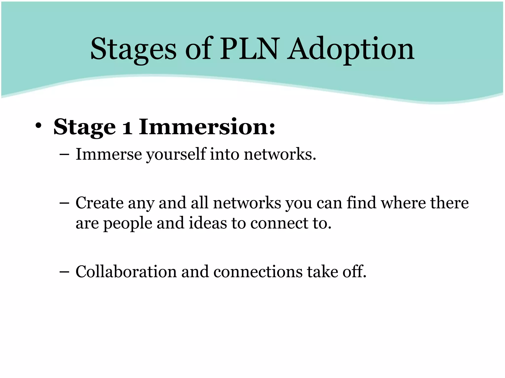 Stages of PLN Adoption Stage 1 Immersion:   Immerse yourself into networks.  Create any and all networks you can find where there are people and ideas to connect to.  Collaboration and connections take off. 