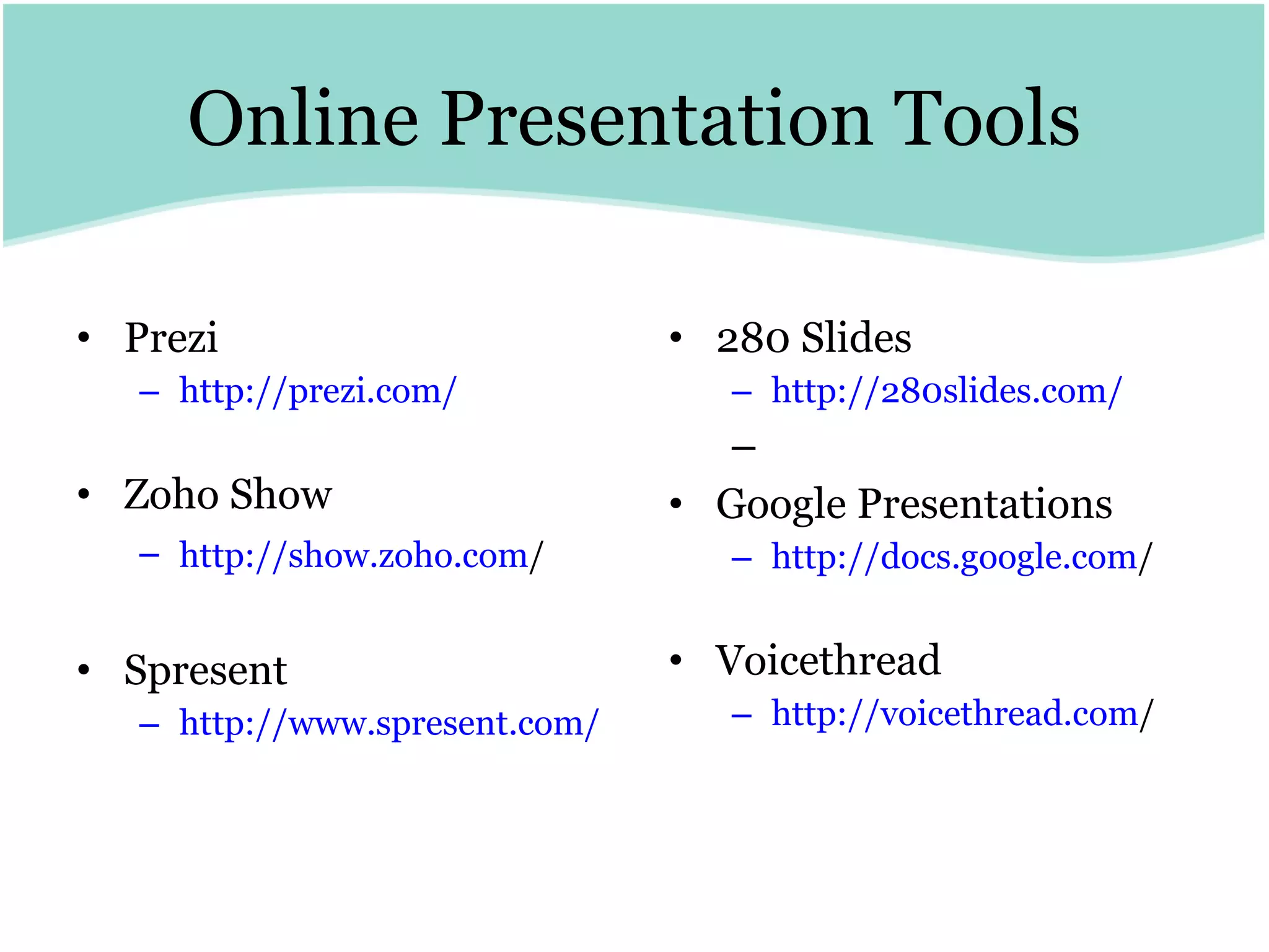Online Presentation Tools Prezi http://prezi.com/ Zoho Show http:// show.zoho.com /   Spresent http:// www.spresent.com / 280 Slides http://280slides.com/ Google Presentations http:// docs.google.com /   Voicethread http:// voicethread.com /   