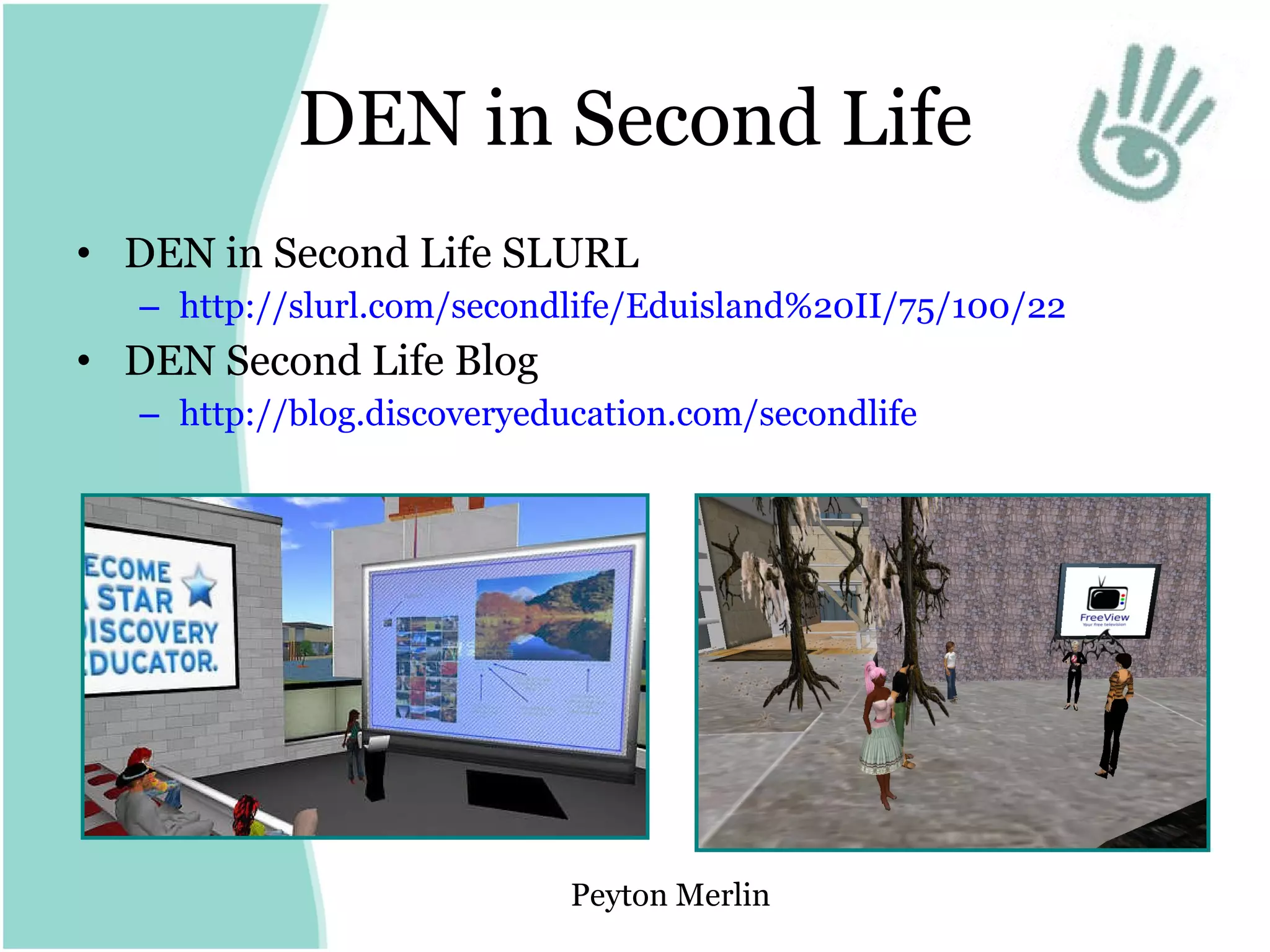 DEN in Second Life DEN in Second Life SLURL http://slurl.com/secondlife/Eduisland%20II/75/100/22   DEN Second Life Blog http:// blog.discoveryeducation.com/secondlife   Peyton Merlin 