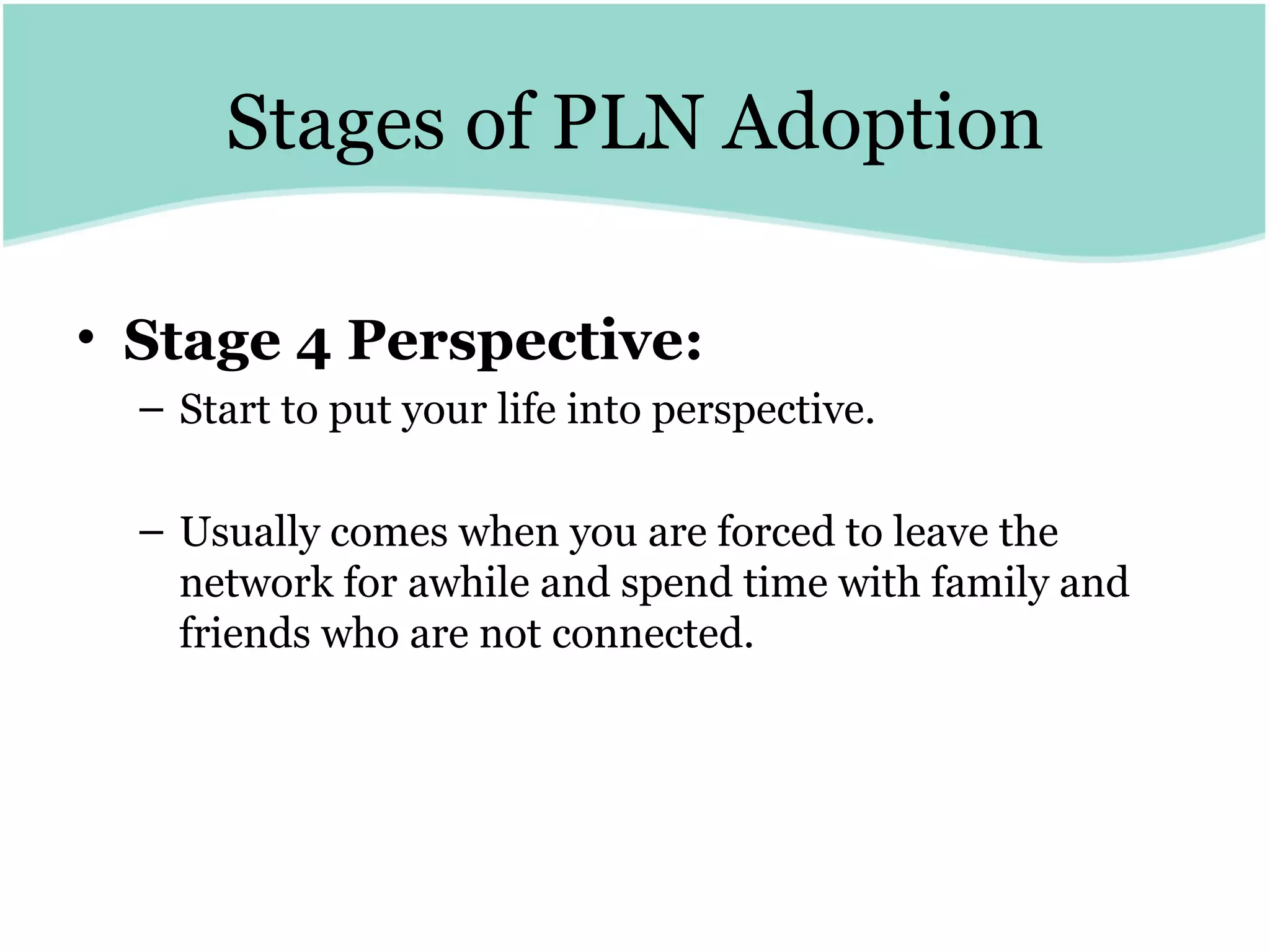 Stages of PLN Adoption Stage 4 Perspective:   Start to put your life into perspective. Usually comes when you are forced to leave the network for awhile and spend time with family and friends who are not connected. 