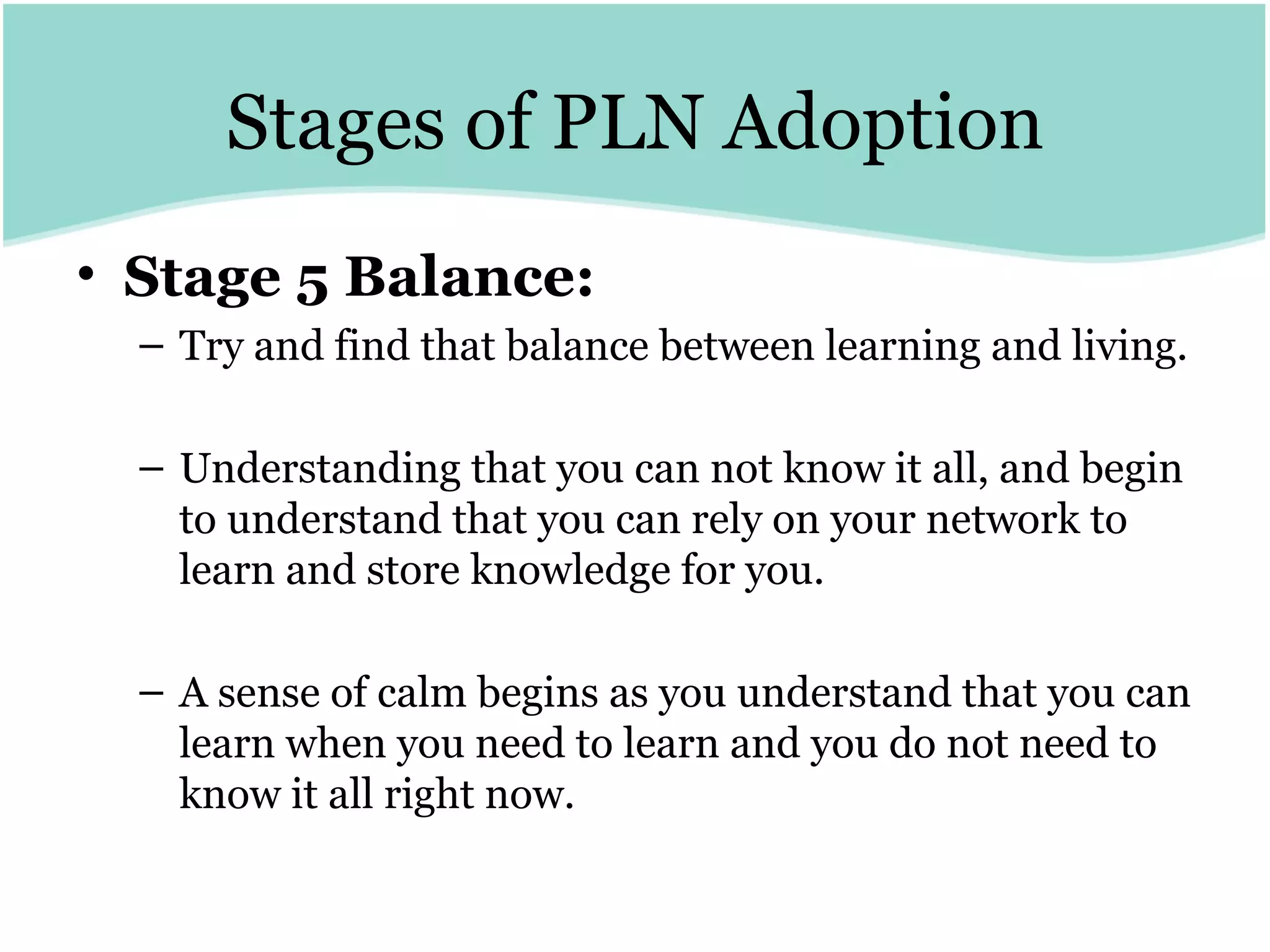 Stages of PLN Adoption Stage 5 Balance:   Try and find that balance between learning and living.  Understanding that you can not know it all, and begin to understand that you can rely on your network to learn and store knowledge for you.  A sense of calm begins as you understand that you can learn when you need to learn and you do not need to know it all right now. 