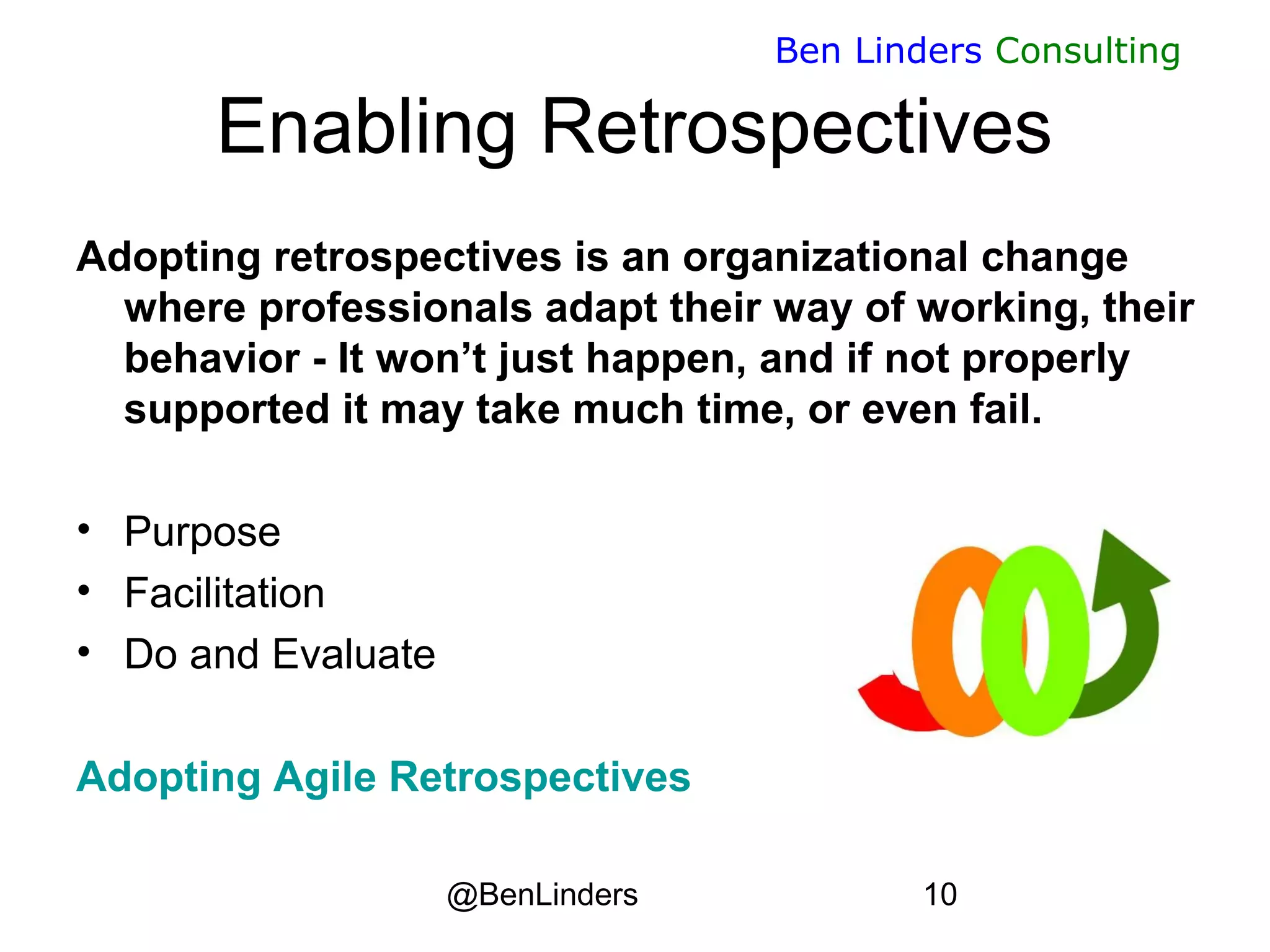 @BenLinders 10
Ben Linders Consulting
Enabling Retrospectives
Adopting retrospectives is an organizational change
where professionals adapt their way of working, their
behavior - It won’t just happen, and if not properly
supported it may take much time, or even fail.
• Purpose
• Facilitation
• Do and Evaluate
Adopting Agile Retrospectives
 