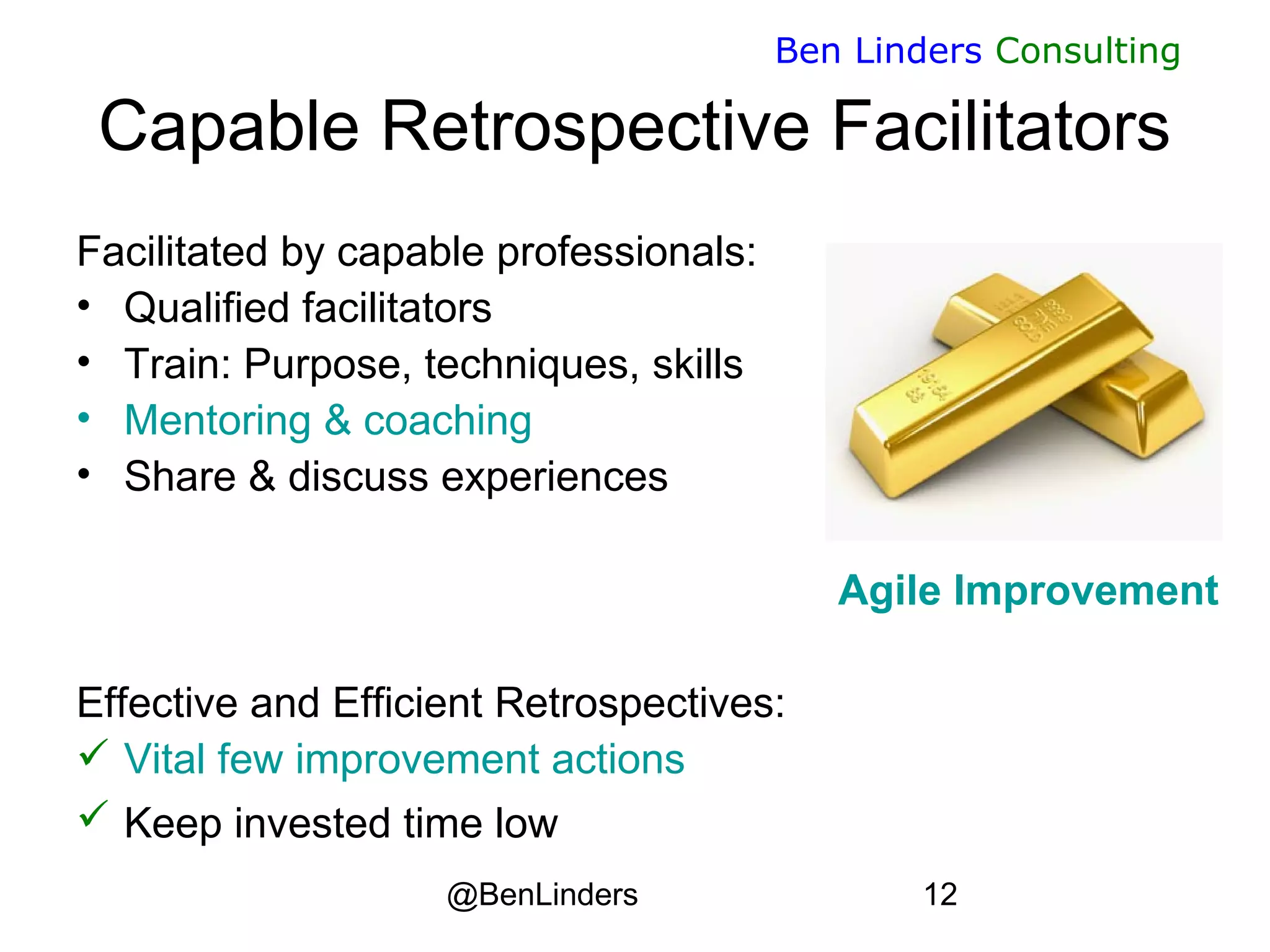 @BenLinders 12
Ben Linders Consulting
Capable Retrospective Facilitators
Facilitated by capable professionals:
• Qualified facilitators
• Train: Purpose, techniques, skills
• Mentoring & coaching
• Share & discuss experiences
Agile Improvement
Effective and Efficient Retrospectives:
 Vital few improvement actions
 Keep invested time low
 