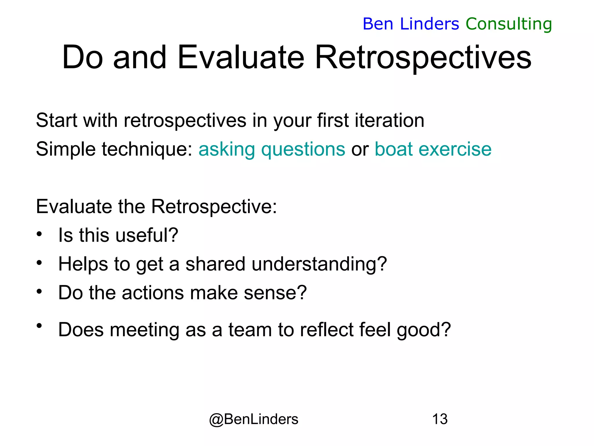@BenLinders 13
Ben Linders Consulting
Do and Evaluate Retrospectives
Start with retrospectives in your first iteration
Simple technique: asking questions or boat exercise
Evaluate the Retrospective:
• Is this useful?
• Helps to get a shared understanding?
• Do the actions make sense?
• Does meeting as a team to reflect feel good? 
 