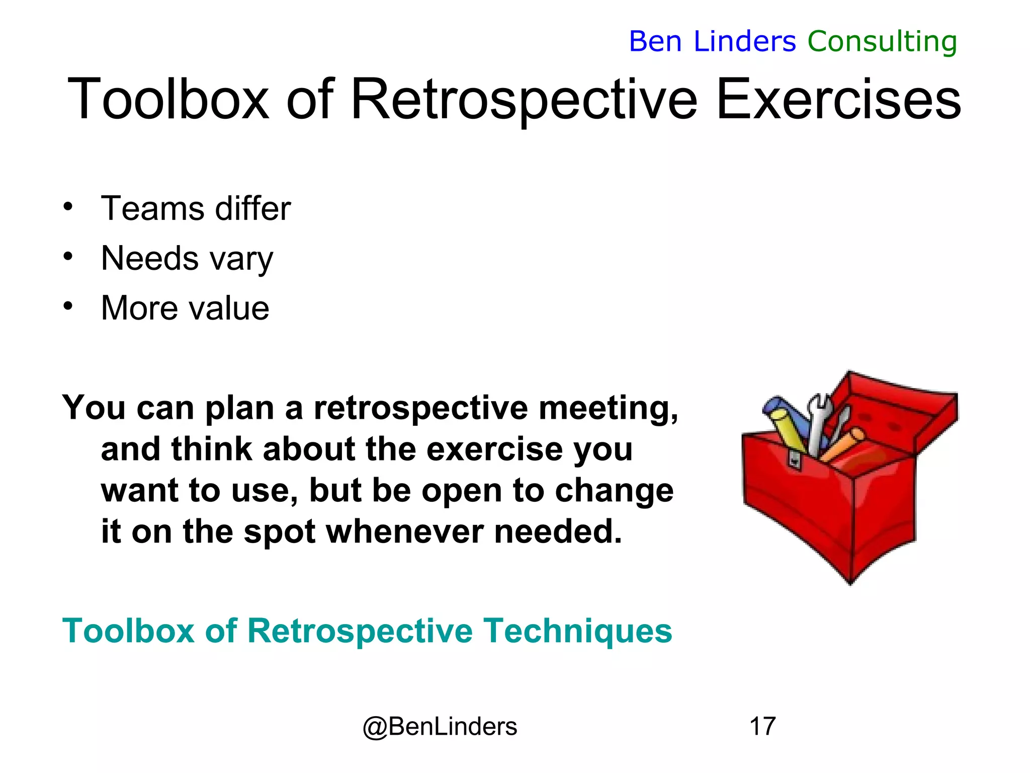 @BenLinders 17
Ben Linders Consulting
Toolbox of Retrospective Exercises
• Teams differ
• Needs vary
• More value
You can plan a retrospective meeting,
and think about the exercise you
want to use, but be open to change
it on the spot whenever needed.
Toolbox of Retrospective Techniques
 
