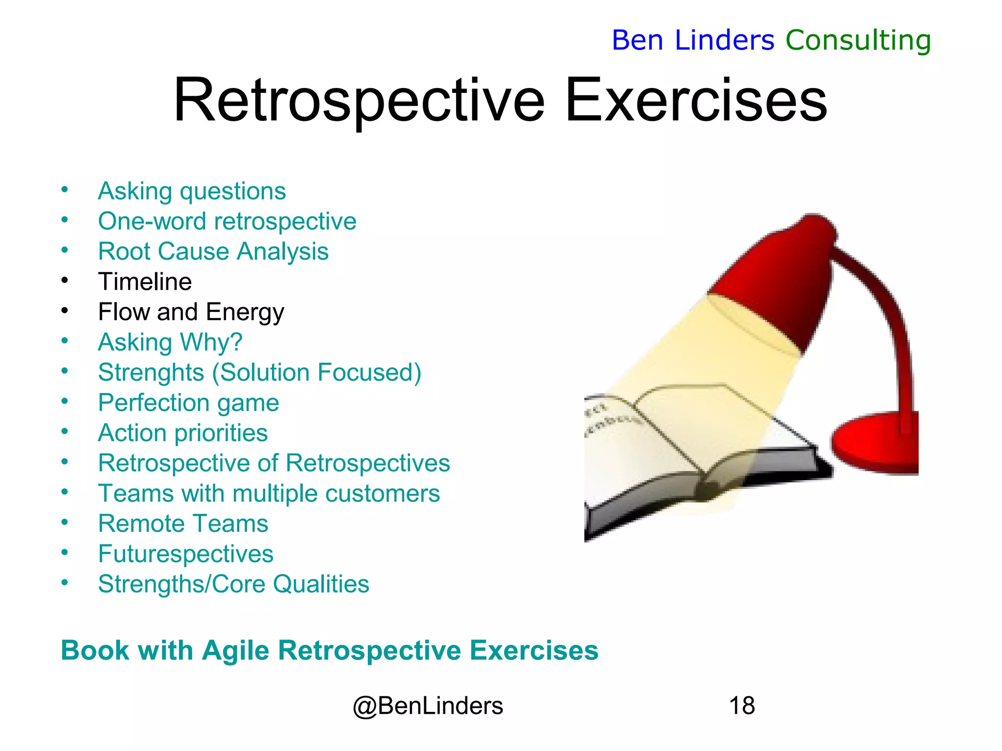 @BenLinders 18
Ben Linders Consulting
Retrospective Exercises
• Asking questions
• One-word retrospective
• Root Cause Analysis
• Timeline
• Flow and Energy
• Asking Why?
• Strenghts (Solution Focused)
• Perfection game
• Action priorities
• Retrospective of Retrospectives
• Teams with multiple customers
• Remote Teams
• Futurespectives
• Strengths/Core Qualities
Book with Agile Retrospective Exercises
 