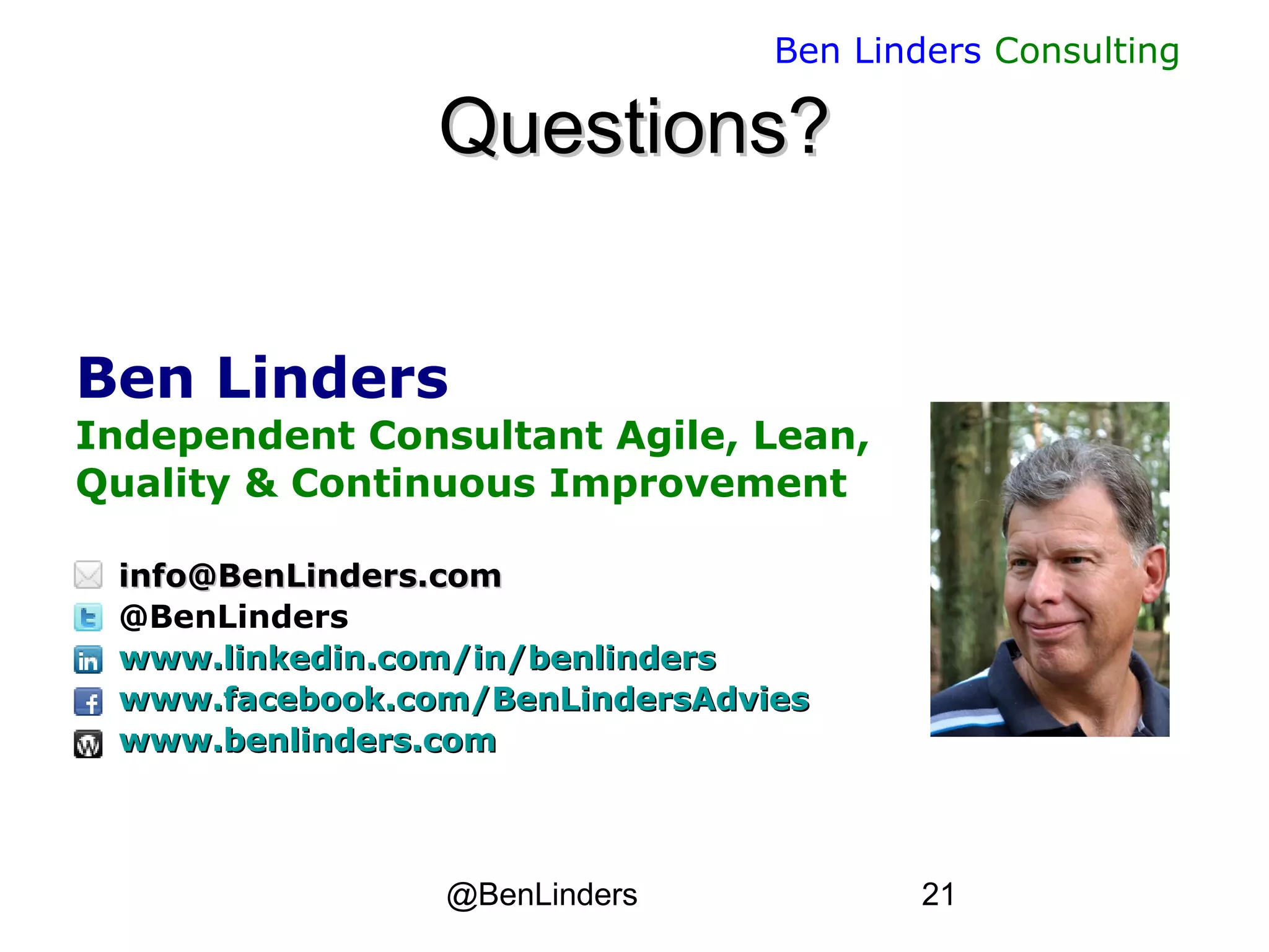 @BenLinders 21
Ben Linders Consulting
Questions?Questions?
Ben Linders
Independent Consultant Agile, Lean,
Quality & Continuous Improvement
info@BenLinders.cominfo@BenLinders.com
@BenLinders
www.linkedin.com/in/benlinderswww.linkedin.com/in/benlinders
www.facebook.com/BenLindersAdvieswww.facebook.com/BenLindersAdvies
www.benlinders.comwww.benlinders.com
 