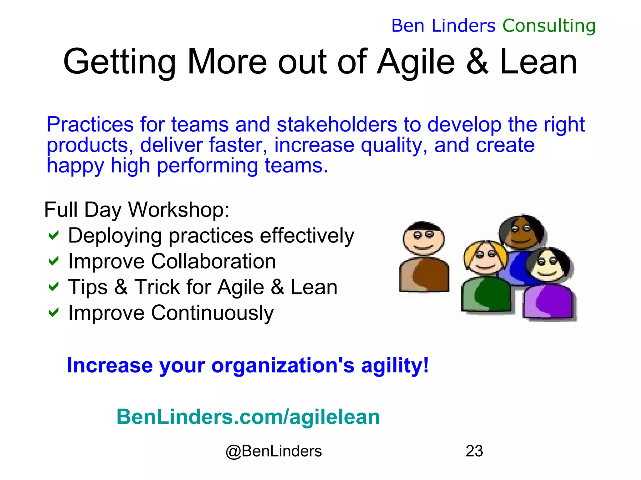 @BenLinders 23
Ben Linders Consulting
Getting More out of Agile & Lean
Practices for teams and stakeholders to develop the right
products, deliver faster, increase quality, and create
happy high performing teams.
Full Day Workshop:
Deploying practices effectively
Improve Collaboration
Tips & Trick for Agile & Lean
Improve Continuously
Increase your organization's agility!
BenLinders.com/agilelean
 