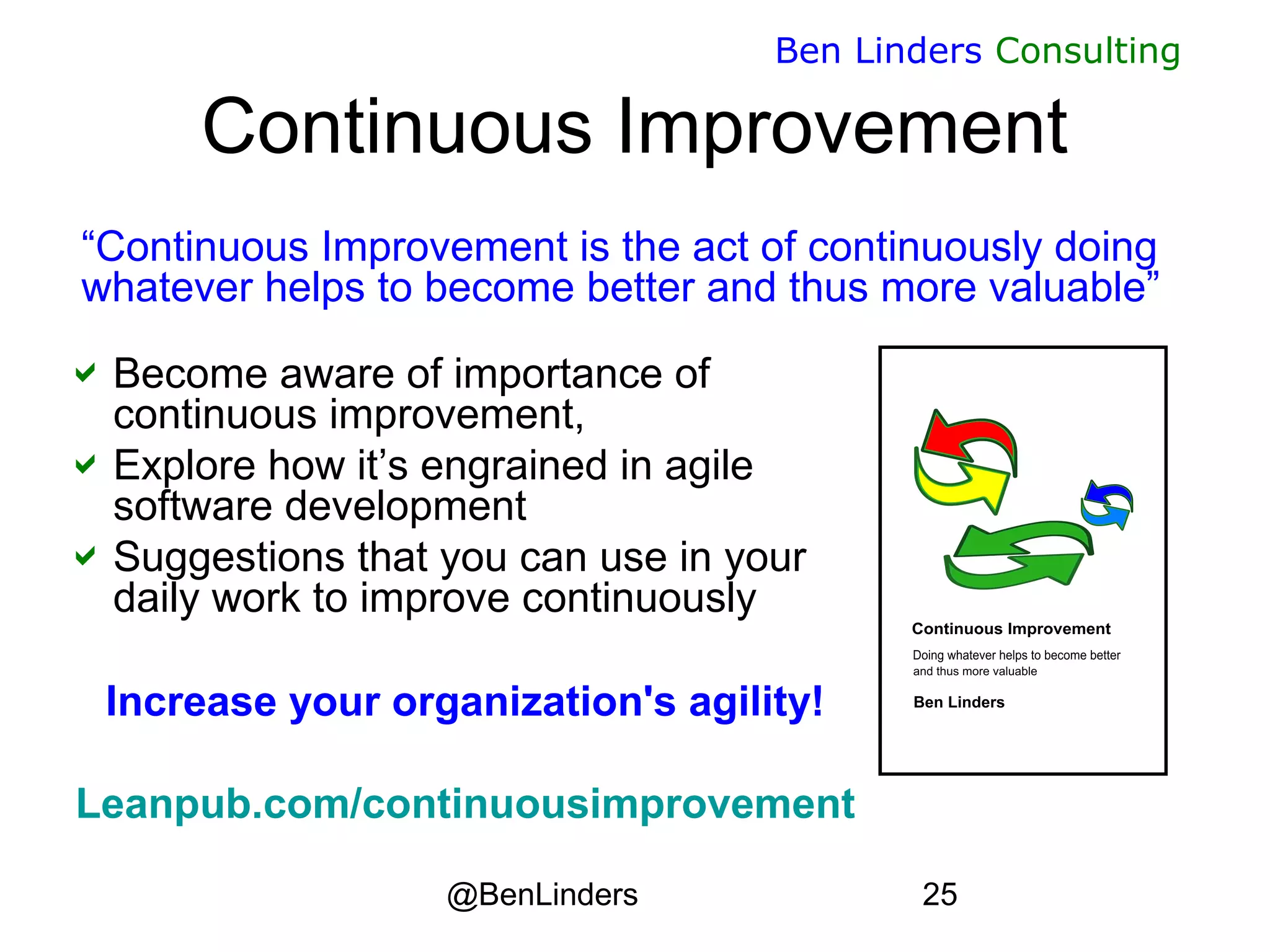 @BenLinders 25
Ben Linders Consulting
Continuous Improvement
Become aware of importance of
continuous improvement,
Explore how it’s engrained in agile
software development
Suggestions that you can use in your
daily work to improve continuously
Increase your organization's agility!
Leanpub.com/continuousimprovement
“Continuous Improvement is the act of continuously doing
whatever helps to become better and thus more valuable”
 