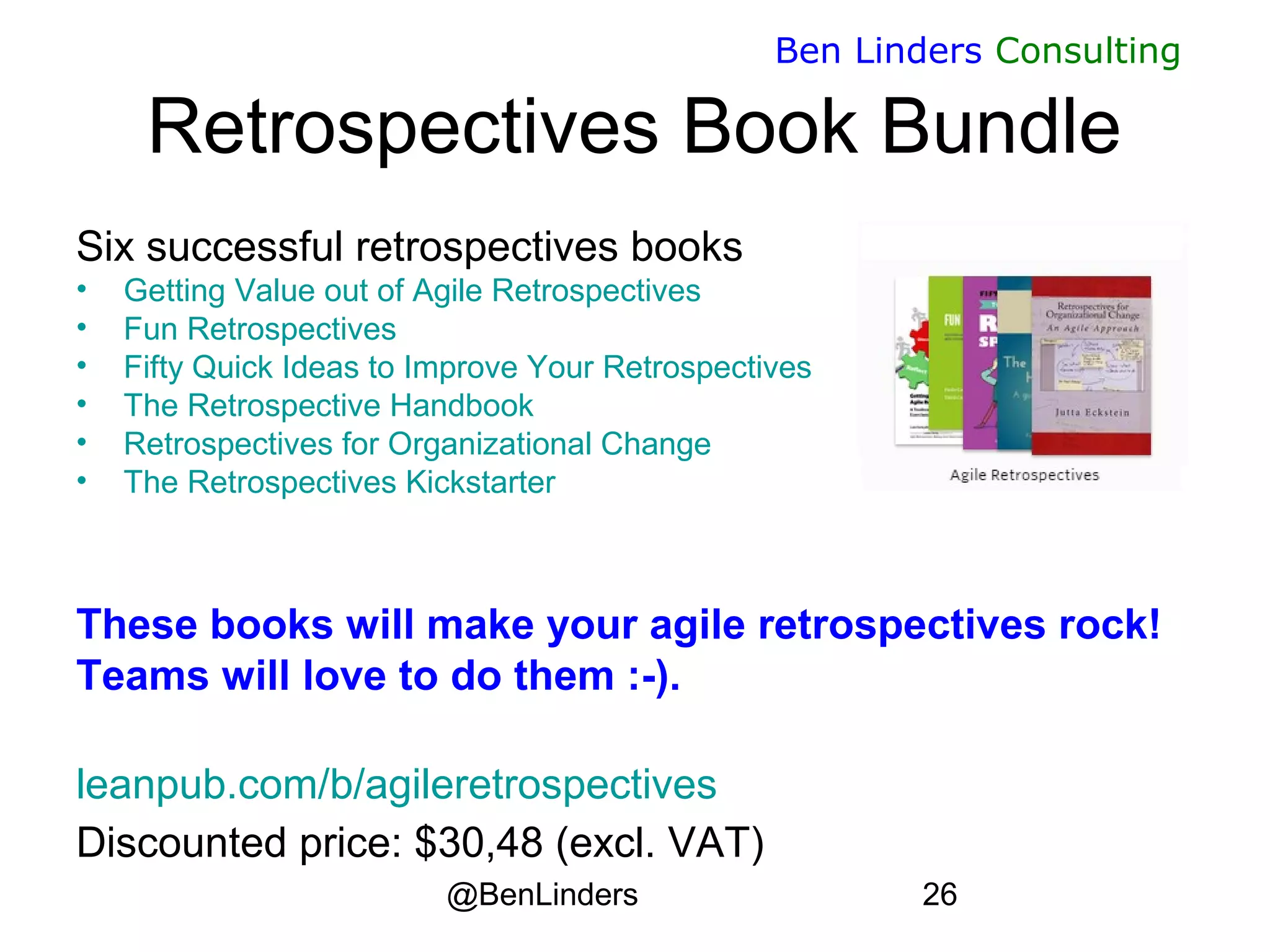 @BenLinders 26
Ben Linders Consulting
Retrospectives Book Bundle
Six successful retrospectives books
• Getting Value out of Agile Retrospectives
• Fun Retrospectives
• Fifty Quick Ideas to Improve Your Retrospectives
• The Retrospective Handbook
• Retrospectives for Organizational Change
• The Retrospectives Kickstarter
These books will make your agile retrospectives rock!
Teams will love to do them :-).
leanpub.com/b/agileretrospectives
Discounted price: $30,48 (excl. VAT)
 