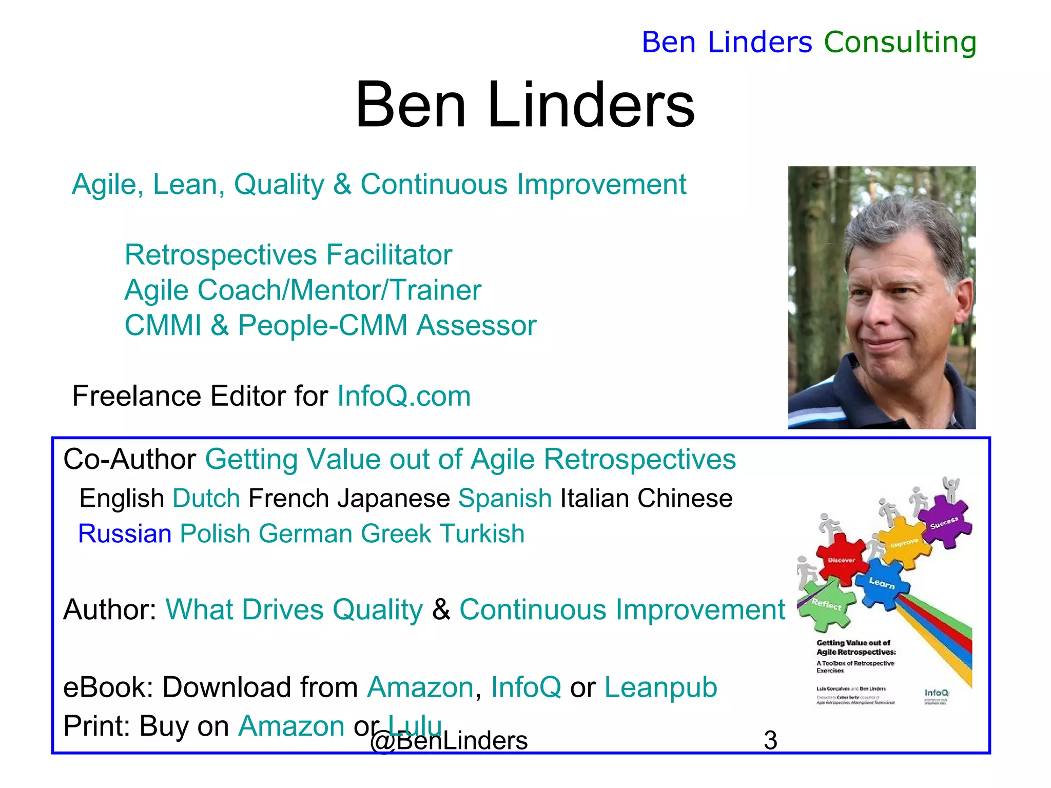 @BenLinders 3
Ben Linders Consulting
Agile, Lean, Quality & Continuous Improvement
Retrospectives Facilitator
Agile Coach/Mentor/Trainer
CMMI & People-CMM Assessor
Freelance Editor for InfoQ.com
Ben Linders
Co-Author Getting Value out of Agile Retrospectives
English Dutch French Japanese Spanish Italian Chinese
Russian Polish German Greek Turkish
Author: What Drives Quality & Continuous Improvement
eBook: Download from Amazon, InfoQ or Leanpub
Print: Buy on Amazon or Lulu
 