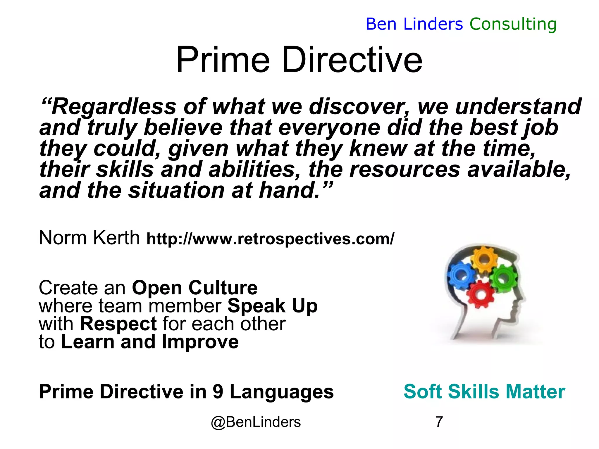 @BenLinders 7
Ben Linders Consulting
Prime Directive
“Regardless of what we discover, we understand
and truly believe that everyone did the best job
they could, given what they knew at the time,
their skills and abilities, the resources available,
and the situation at hand.”

Norm Kerth http://www.retrospectives.com/
Create an Open Culture
where team member Speak Up
with Respect for each other
to Learn and Improve
Prime Directive in 9 Languages Soft Skills Matter
 