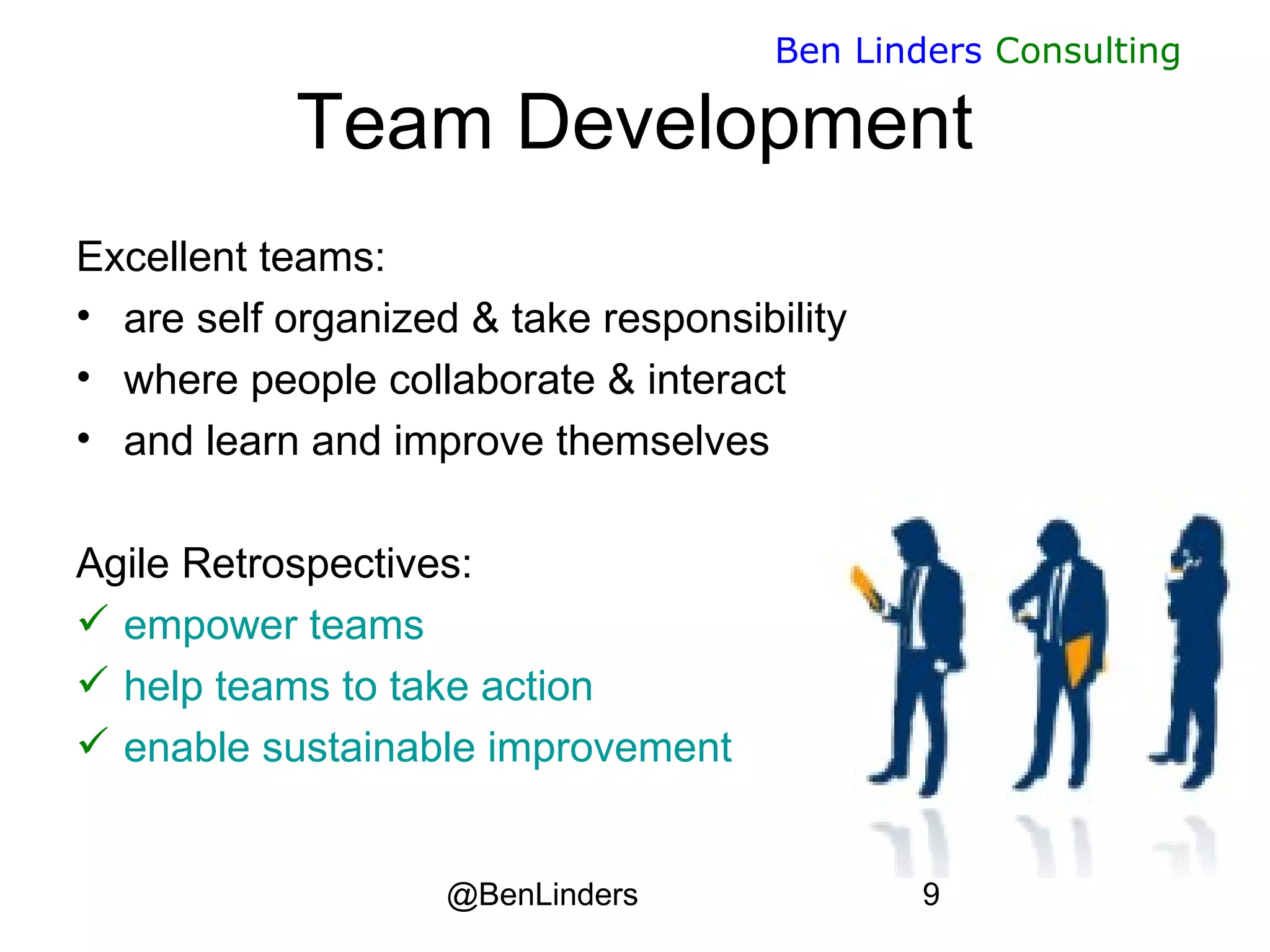 @BenLinders 9
Ben Linders Consulting
Team Development
Excellent teams:
• are self organized & take responsibility
• where people collaborate & interact
• and learn and improve themselves
Agile Retrospectives:
 empower teams
 help teams to take action
 enable sustainable improvement
 
