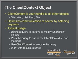 The ClientContext ObjectClientContext is your handle to all other objectsSite, Web, List, Item, FileOptimizes communication to server by batching requestsTypical usage:Define a query to retrieve or modify SharePoint objectsPass the query to one of the ClientContext’s Load methodsUse ClientContext to execute the queryWork with results returned